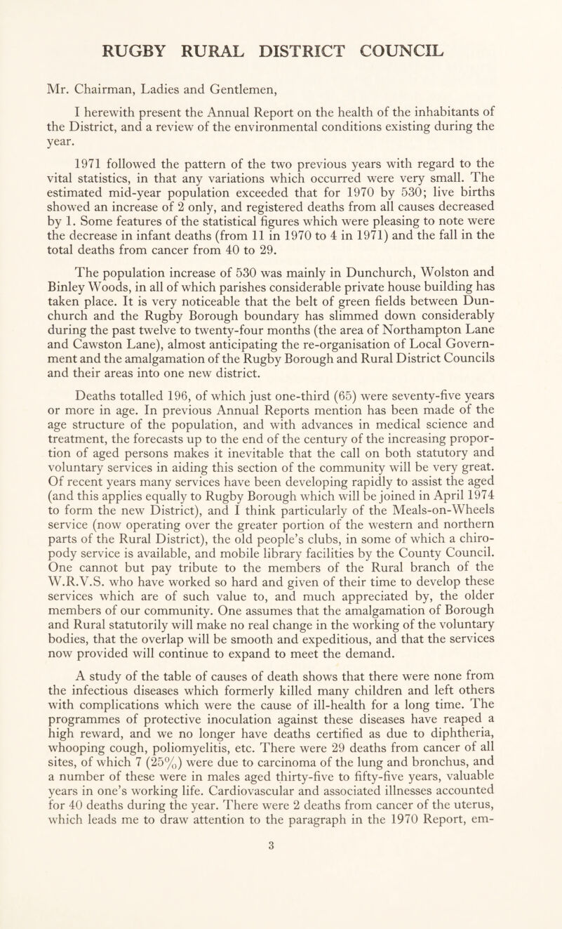 Mr. Chairman, Ladies and Gentlemen, I herewith present the Annual Report on the health of the inhabitants of the District, and a review of the environmental conditions existing during the year. 1971 followed the pattern of the two previous years with regard to the vital statistics, in that any variations which occurred were very small. The estimated mid-year population exceeded that for 1970 by 530; live births showed an increase of 2 only, and registered deaths from all causes decreased by 1. Some features of the statistical figures which were pleasing to note were the decrease in infant deaths (from 11 in 1970 to 4 in 1971) and the fall in the total deaths from cancer from 40 to 29. The population increase of 530 was mainly in Dunchurch, Wolston and Binley Woods, in all of which parishes considerable private house building has taken place. It is very noticeable that the belt of green fields between Dun- church and the Rugby Borough boundary has slimmed down considerably during the past twelve to twenty-four months (the area of Northampton Lane and Cawston Lane), almost anticipating the re-organisation of Local Govern¬ ment and the amalgamation of the Rugby Borough and Rural District Councils and their areas into one new district. Deaths totalled 196, of which just one-third (65) were seventy-five years or more in age. In previous Annual Reports mention has been made of the age structure of the population, and with advances in medical science and treatment, the forecasts up to the end of the century of the increasing propor¬ tion of aged persons makes it inevitable that the call on both statutory and voluntary services in aiding this section of the community will be very great. Of recent years many services have been developing rapidly to assist the aged (and this applies equally to Rugby Borough which will be joined in April 1974 to form the new District), and I think particularly of the Meals-on-Wheels service (now operating over the greater portion of the western and northern parts of the Rural District), the old people’s clubs, in some of which a chiro¬ pody service is available, and mobile library facilities by the County Council. One cannot but pay tribute to the members of the Rural branch of the W.R.V.S. who have worked so hard and given of their time to develop these services which are of such value to, and much appreciated by, the older members of our community. One assumes that the amalgamation of Borough and Rural statutorily will make no real change in the working of the voluntary bodies, that the overlap will be smooth and expeditious, and that the services now provided will continue to expand to meet the demand. A study of the table of causes of death shows that there were none from the infectious diseases which formerly killed many children and left others with complications which were the cause of ill-health for a long time. The programmes of protective inoculation against these diseases have reaped a high reward, and we no longer have deaths certified as due to diphtheria, whooping cough, poliomyelitis, etc. There were 29 deaths from cancer of all sites, of which 7 (25%) were due to carcinoma of the lung and bronchus, and a number of these were in males aged thirty-five to fifty-five years, valuable years in one’s working life. Cardiovascular and associated illnesses accounted for 40 deaths during the year. There were 2 deaths from cancer of the uterus, which leads me to draw attention to the paragraph in the 1970 Report, em-