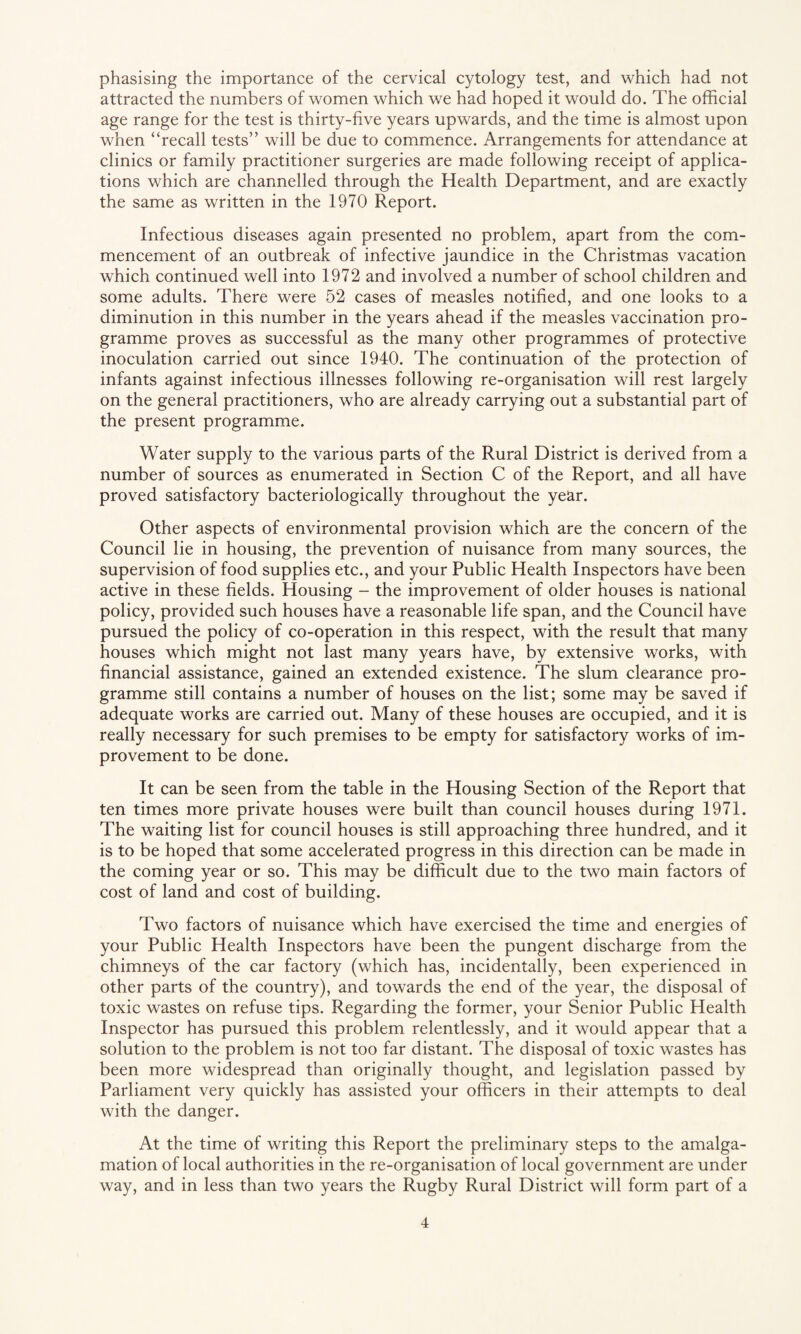phasising the importance of the cervical cytology test, and which had not attracted the numbers of women which we had hoped it would do. The official age range for the test is thirty-five years upwards, and the time is almost upon when “recall tests” will be due to commence. Arrangements for attendance at clinics or family practitioner surgeries are made following receipt of applica¬ tions which are channelled through the Health Department, and are exactly the same as written in the 1970 Report. Infectious diseases again presented no problem, apart from the com¬ mencement of an outbreak of infective jaundice in the Christmas vacation which continued well into 1972 and involved a number of school children and some adults. There were 52 cases of measles notified, and one looks to a diminution in this number in the years ahead if the measles vaccination pro¬ gramme proves as successful as the many other programmes of protective inoculation carried out since 1940. The continuation of the protection of infants against infectious illnesses following re-organisation will rest largely on the general practitioners, who are already carrying out a substantial part of the present programme. Water supply to the various parts of the Rural District is derived from a number of sources as enumerated in Section C of the Report, and all have proved satisfactory bacteriologically throughout the year. Other aspects of environmental provision which are the concern of the Council lie in housing, the prevention of nuisance from many sources, the supervision of food supplies etc., and your Public Health Inspectors have been active in these fields. Housing - the improvement of older houses is national policy, provided such houses have a reasonable life span, and the Council have pursued the policy of co-operation in this respect, with the result that many houses which might not last many years have, by extensive works, with financial assistance, gained an extended existence. The slum clearance pro¬ gramme still contains a number of houses on the list; some may be saved if adequate works are carried out. Many of these houses are occupied, and it is really necessary for such premises to be empty for satisfactory works of im¬ provement to be done. It can be seen from the table in the Housing Section of the Report that ten times more private houses were built than council houses during 1971. The waiting list for council houses is still approaching three hundred, and it is to be hoped that some accelerated progress in this direction can be made in the coming year or so. This may be difficult due to the two main factors of cost of land and cost of building. Two factors of nuisance which have exercised the time and energies of your Public Health Inspectors have been the pungent discharge from the chimneys of the car factory (which has, incidentally, been experienced in other parts of the country), and towards the end of the year, the disposal of toxic wastes on refuse tips. Regarding the former, your Senior Public Health Inspector has pursued this problem relentlessly, and it would appear that a solution to the problem is not too far distant. The disposal of toxic wastes has been more widespread than originally thought, and legislation passed by Parliament very quickly has assisted your officers in their attempts to deal with the danger. At the time of writing this Report the preliminary steps to the amalga¬ mation of local authorities in the re-organisation of local government are under way, and in less than two years the Rugby Rural District will form part of a