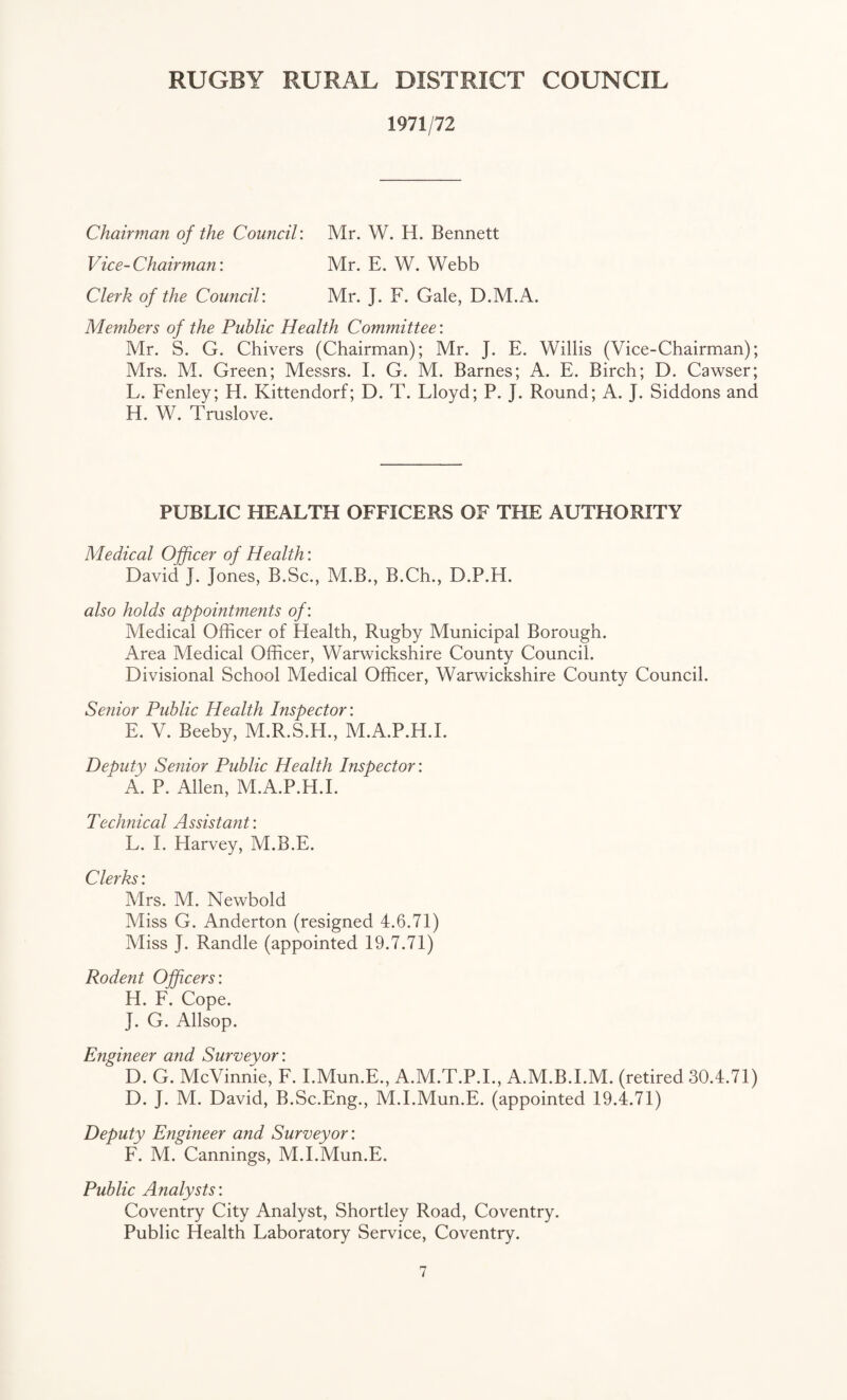 1971/72 Chairman of the Council: Mr. W. H. Bennett Vice-Chairman: Mr. E. W. Webb Clerk of the Council: Mr. J. F. Gale, D.M.A. Members of the Public Health Committee: Mr. S. G. Chivers (Chairman); Mr. J. E. Willis (Vice-Chairman); Mrs. M. Green; Messrs. I. G. M. Barnes; A. E. Birch; D. Cawser; L. Fenley; H. Kittendorf; D. T. Lloyd; P. J. Round; A. J. Siddons and H. W. Truslove. PUBLIC HEALTH OFFICERS OF THE AUTHORITY Medical Officer of Health: David J. Jones, B.Sc., M.B., B.Ch., D.P.H. also holds appointments of: Medical Officer of Health, Rugby Municipal Borough. Area Medical Officer, Warwickshire County Council. Divisional School Medical Officer, Warwickshire County Council. Senior Public Health Inspector: E. V. Beeby, M.R.S.H., M.A.P.H.I. Deputy Senior Public Health Inspector: * A. P. Allen, M.A.P.H.I. Technical Assistant: L. I. Harvey, M.B.E. Clerks: Mrs. M. Newbold Miss G. Anderton (resigned 4.6.71) Miss J. Randle (appointed 19.7.71) Rodent Officers: H. F. Cope. J. G. Allsop. Engineer and Surveyor: D. G. McVinnie, F. I.Mun.E., A.M.T.P.I., A.M.B.I.M. (retired 30.4.71) D. J. M. David, B.Sc.Eng., M.I.Mun.E. (appointed 19.4.71) Deputy Engineer and Surveyor: F. M. Cannings, M.I.Mun.E. Public Analysts’. Coventry City Analyst, Shortley Road, Coventry. Public Health Laboratory Service, Coventry.