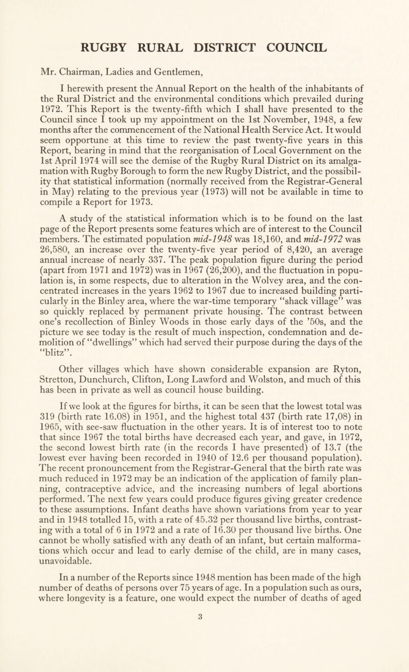 Mr. Chairman, Ladies and Gentlemen, I herewith present the Annual Report on the health of the inhabitants of the Rural District and the environmental conditions which prevailed during 1972. This Report is the twenty-fifth which I shall have presented to the Council since I took up my appointment on the 1st November, 1948, a few months after the commencement of the National Health Service Act. It would seem opportune at this time to review the past twenty-five years in this Report, bearing in mind that the reorganisation of Local Government on the 1st April 1974 will see the demise of the Rugby Rural District on its amalga¬ mation with Rugby Borough to form the new Rugby District, and the possibil¬ ity that statistical information (normally received from the Registrar-General in May) relating to the previous year (1973) will not be available in time to compile a Report for 1973. A study of the statistical information which is to be found on the last page of the Report presents some features which are of interest to the Council members. The estimated population mid-1948 was 18,160, and mid-1972 was 26,580, an increase over the twenty-five year period of 8,420, an average annual increase of nearly 337. The peak population figure during the period (apart from 1971 and 1972) was in 1967 (26,200), and the fluctuation in popu¬ lation is, in some respects, due to alteration in the Wolvey area, and the con¬ centrated increases in the years 1962 to 1967 due to increased building parti¬ cularly in the Binley area, where the war-time temporary “shack village” was so quickly replaced by permanent private housing. The contrast between one’s recollection of Binley Woods in those early days of the ’50s, and the picture we see today is the result of much inspection, condemnation and de¬ molition of “dwellings” which had served their purpose during the days of the “blitz”. Other villages which have shown considerable expansion are Ryton, Stretton, Dunchurch, Clifton, Long Lawford and Wolston, and much of this has been in private as well as council house building. If we look at the figures for births, it can be seen that the lowest total was 319 (birth rate 16.08) in 1951, and the highest total 437 (birth rate 17,08) in 1965, with see-saw fluctuation in the other years. It is of interest too to note that since 1967 the total births have decreased each year, and gave, in 1972, the second lowest birth rate (in the records I have presented) of 13.7 (the lowest ever having been recorded in 1940 of 12.6 per thousand population). The recent pronouncement from the Registrar-General that the birth rate was much reduced in 1972 may be an indication of the application of family plan¬ ning, contraceptive advice, and the increasing numbers of legal abortions performed. The next few years could produce figures giving greater credence to these assumptions. Infant deaths have shown variations from year to year and in 1948 totalled 15, with a rate of 45.32 per thousand live births, contrast¬ ing with a total of 6 in 1972 and a rate of 16.30 per thousand live births. One cannot be wholly satisfied with any death of an infant, but certain malforma¬ tions which occur and lead to early demise of the child, are in many cases, unavoidable. In a number of the Reports since 1948 mention has been made of the high number of deaths of persons over 75 years of age. In a population such as ours, where longevity is a feature, one would expect the number of deaths of aged