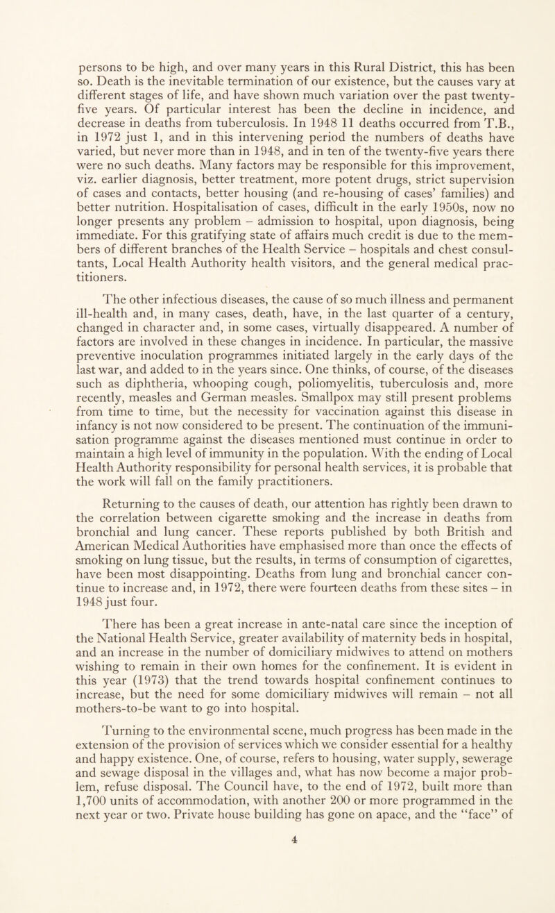 persons to be high, and over many years in this Rural District, this has been so. Death is the inevitable termination of our existence, but the causes vary at different stages of life, and have shown much variation over the past twenty- five years. Of particular interest has been the decline in incidence, and decrease in deaths from tuberculosis. In 1948 11 deaths occurred from T.B., in 1972 just 1, and in this intervening period the numbers of deaths have varied, but never more than in 1948, and in ten of the twenty-five years there were no such deaths. Many factors may be responsible for this improvement, viz. earlier diagnosis, better treatment, more potent drugs, strict supervision of cases and contacts, better housing (and re-housing of cases’ families) and better nutrition. Hospitalisation of cases, difficult in the early 1950s, now no longer presents any problem - admission to hospital, upon diagnosis, being immediate. For this gratifying state of affairs much credit is due to the mem¬ bers of different branches of the Health Service - hospitals and chest consul¬ tants, Local Health Authority health visitors, and the general medical prac¬ titioners. The other infectious diseases, the cause of so much illness and permanent ill-health and, in many cases, death, have, in the last quarter of a century, changed in character and, in some cases, virtually disappeared. A number of factors are involved in these changes in incidence. In particular, the massive preventive inoculation programmes initiated largely in the early days of the last war, and added to in the years since. One thinks, of course, of the diseases such as diphtheria, whooping cough, poliomyelitis, tuberculosis and, more recently, measles and German measles. Smallpox may still present problems from time to time, but the necessity for vaccination against this disease in infancy is not now considered to be present. The continuation of the immuni¬ sation programme against the diseases mentioned must continue in order to maintain a high level of immunity in the population. With the ending of Local Health Authority responsibility for personal health services, it is probable that the work will fall on the family practitioners. Returning to the causes of death, our attention has rightly been drawn to the correlation between cigarette smoking and the increase in deaths from bronchial and lung cancer. These reports published by both British and American Medical Authorities have emphasised more than once the effects of smoking on lung tissue, but the results, in terms of consumption of cigarettes, have been most disappointing. Deaths from lung and bronchial cancer con¬ tinue to increase and, in 1972, there were fourteen deaths from these sites - in 1948 just four. There has been a great increase in ante-natal care since the inception of the National Health Service, greater availability of maternity beds in hospital, and an increase in the number of domiciliary midwives to attend on mothers wishing to remain in their own homes for the confinement. It is evident in this year (1973) that the trend towards hospital confinement continues to increase, but the need for some domiciliary midwives will remain - not all mothers-to-be want to go into hospital. Turning to the environmental scene, much progress has been made in the extension of the provision of services which we consider essential for a healthy and happy existence. One, of course, refers to housing, water supply, sewerage and sewage disposal in the villages and, what has now become a major prob¬ lem, refuse disposal. The Council have, to the end of 1972, built more than 1,700 units of accommodation, with another 200 or more programmed in the next year or two. Private house building has gone on apace, and the “face” of