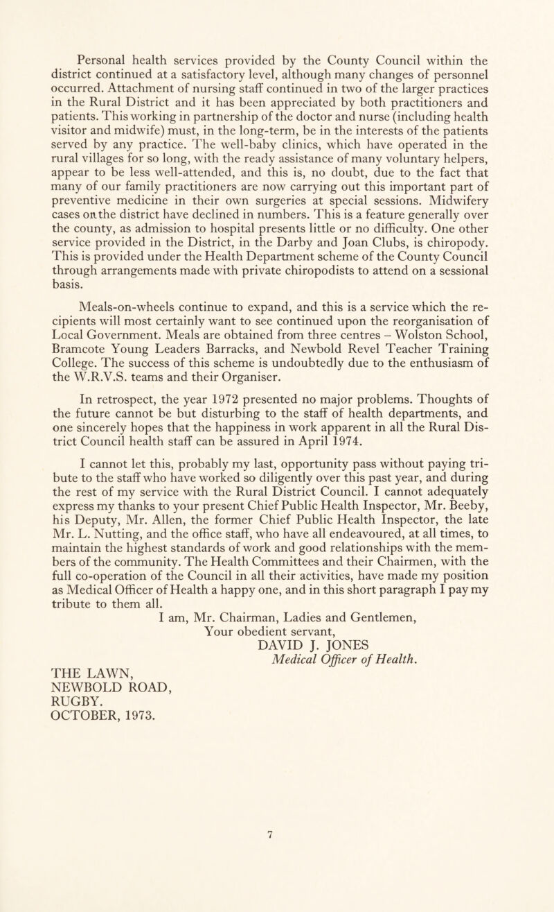 Personal health services provided by the County Council within the district continued at a satisfactory level, although many changes of personnel occurred. Attachment of nursing staff continued in two of the larger practices in the Rural District and it has been appreciated by both practitioners and patients. This working in partnership of the doctor and nurse (including health visitor and midwife) must, in the long-term, be in the interests of the patients served by any practice. The well-baby clinics, which have operated in the rural villages for so long, with the ready assistance of many voluntary helpers, appear to be less well-attended, and this is, no doubt, due to the fact that many of our family practitioners are now carrying out this important part of preventive medicine in their own surgeries at special sessions. Midwifery cases on the district have declined in numbers. This is a feature generally over the county, as admission to hospital presents little or no difficulty. One other service provided in the District, in the Darby and Joan Clubs, is chiropody. This is provided under the Health Department scheme of the County Council through arrangements made with private chiropodists to attend on a sessional basis. Meals-on-wheels continue to expand, and this is a service which the re¬ cipients will most certainly want to see continued upon the reorganisation of Local Government. Meals are obtained from three centres - Wolston School, Bramcote Young Leaders Barracks, and Newbold Revel Teacher Training College. The success of this scheme is undoubtedly due to the enthusiasm of the W.R.V.S. teams and their Organiser. In retrospect, the year 1972 presented no major problems. Thoughts of the future cannot be but disturbing to the staff of health departments, and one sincerely hopes that the happiness in work apparent in all the Rural Dis¬ trict Council health staff can be assured in April 1974. I cannot let this, probably my last, opportunity pass without paying tri¬ bute to the staff who have worked so diligently over this past year, and during the rest of my service with the Rural District Council. I cannot adequately express my thanks to your present Chief Public Health Inspector, Mr. Beeby, his Deputy, Mr. Allen, the former Chief Public Health Inspector, the late Mr. L. Nutting, and the office staff, who have all endeavoured, at all times, to maintain the highest standards of work and good relationships with the mem¬ bers of the community. The Health Committees and their Chairmen, with the full co-operation of the Council in all their activities, have made my position as Medical Officer of Health a happy one, and in this short paragraph I pay my tribute to them all. I am, Mr. Chairman, Ladies and Gentlemen, Your obedient servant, DAVID J. JONES Medical Officer of Health. THE LAWN, NEWBOLD ROAD, RUGBY. OCTOBER, 1973.