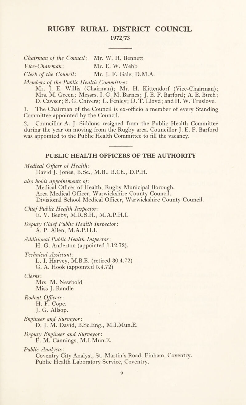 1972/73 Chairman of the Council: Mr. W. H. Bennett Vice-Chairman: Mr. E. W. Webb Clerk of the Council: Mr. J. F. Gale, D.M.A. Members of the Public Health Committee: Mr. J. E. Willis (Chairman); Mr. H. Kittendorf (Vice-Chairman); Mrs. M. Green; Messrs. I. G. M. Barnes; J. E. F. Barford; A. E. Birch; D. Cawser; S. G. Chivers; L. Fenley; D. T. Lloyd; and H. W. Truslove. 1. The Chairman of the Council is ex-officio a member of every Standing Committee appointed by the Council. 2. Councillor A. J. Siddons resigned from the Public Health Committee during the year on moving from the Rugby area. Councillor J. E. F. Barford was appointed to the Public Health Committee to fill the vacancy. PUBLIC HEALTH OFFICERS OF THE AUTHORITY Medical Offtcer of Health: David J. Jones, B.Sc., M.B., B.Ch., D.P.H. also holds appointments of: Medical Officer of Health, Rugby Municipal Borough. Area Medical Officer, Warwickshire County Council. Divisional School Medical Officer, Warwickshire County Council. Chief Public Health Inspector: E. V. Beeby, M.R.S.H., M.A.P.H.I. Deputy Chief Public Health Inspector: A. P. Allen, M.A.P.H.I. Additional Public Health Inspector: H. G. Anderton (appointed 1.12.72). Technical Assistant: L. I. Harvey, M.B.E. (retired 30.4.72) G. A. Hook (appointed 5.4.72) Clerks: Mrs. M. Newbold Miss J. Randle Rodent Officers: H. F. Cope. J. G. Allsop. Engineer and Surveyor: D. J. M. David, B.Sc.Eng., M.I.Mun.E. Deputy Engineer and Surveyor: F. M. Cannings, M.I.Mun.E. Public Analysts: Coventry City Analyst, St. Martin’s Road, Finham, Coventry. Public Health Laboratory Service, Coventry.