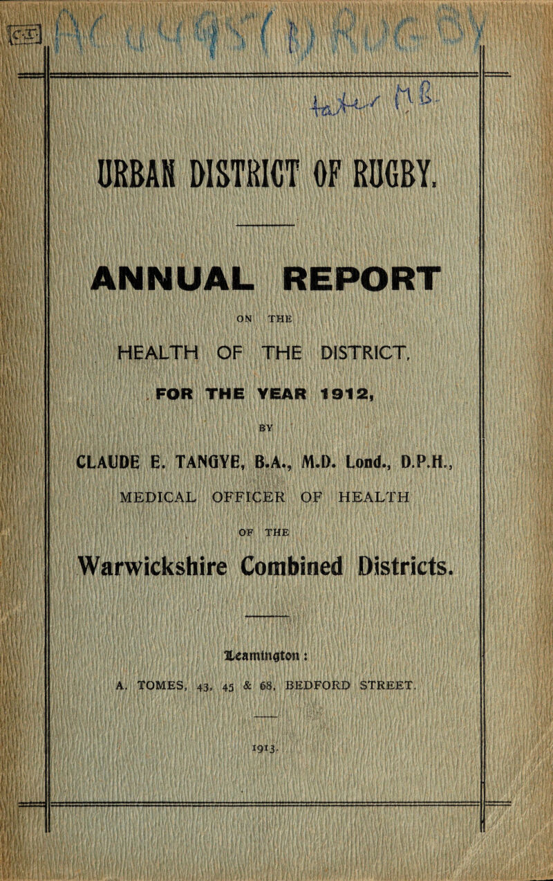 URBAN DISTRICT OF RUGBY, ANNUAL REPORT ON THE HEALTH OF THE DISTRICT, FOR THE YEAR 1912, BY CLAUDE E. TANflYE, B.A., M.l). Lond., D.P.H., MEDICAL OFFICER OF HEALTH OF THE Warwickshire Combined Districts. lUamtngton: A. TOMES, 43, 45 & 68, BEDFORD STREET. 1913-