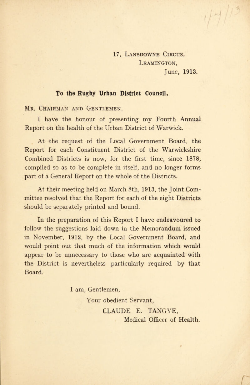 17, Lansdowne Circus, Leamington, June, 1913. To the Rugby Urban District Council. Mr. Chairman and Gentlemen, I have the honour of presenting my Fourth Annual Report on the health of the Urban District of Warwick. At the request of the Local Government Board, the Report for each Constituent District of the Warwickshire Combined Districts is now, for the first time, since 1878, compiled so as to be complete in itself, and no longer forms part of a General Report on the whole of the Districts. At their meeting held on March 8th, 1913, the Joint Com¬ mittee resolved that the Report for each of the eight Districts should be separately printed and bound. In the preparation of this Report I have endeavoured to follow the suggestions laid down in the Memorandum issued in November, 1912, by the Local Government Board, and would point out that much of the information which would appear to be unnecessary to those who are acquainted with the District is nevertheless particularly required by that Board. I am, Gentlemen, Your obedient Servant, CLAUDE E. TANGYE, Medical Officer of Health.