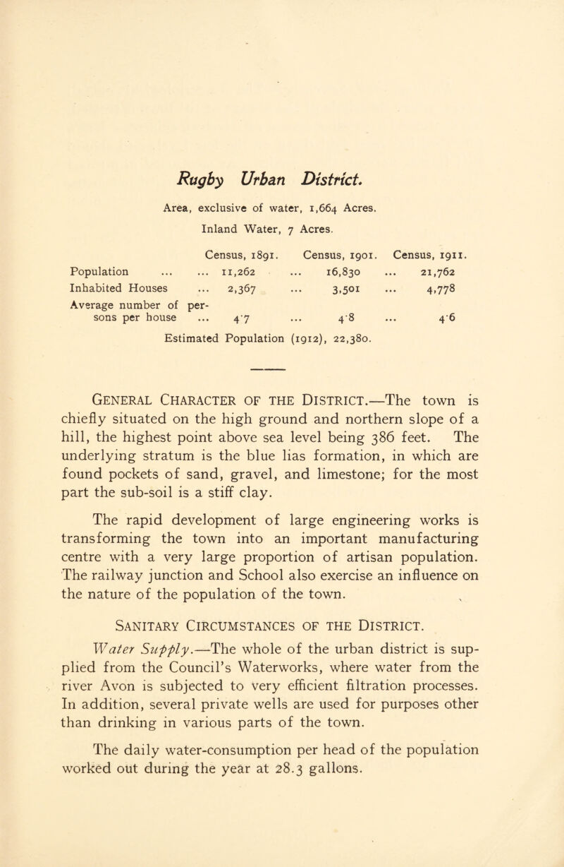 Rugby Urban District* Area, exclusive of water, 1,664 Acres. Inland Water, 7 Acres. Census, 1891. Population ... ... 11,262 Inhabited Houses ... 2,367 Average number of per¬ sons per house ... 4^7 Census, 1901. 16,830 3.5oi 4-8 Census, 1911. . 21,762 4.778 . 46 Estimated Population (1912), 22,380. General Character of the District.—The town is chiefly situated on the high ground and northern slope of a hill, the highest point above sea level being 386 feet. The underlying stratum is the blue lias formation, in which are found pockets of sand, gravel, and limestone; for the most part the sub-soil is a stiff clay. The rapid development of large engineering works is transforming the town into an important manufacturing centre with a very large proportion of artisan population. The railway junction and School also exercise an influence on the nature of the population of the town. Sanitary Circumstances of the District. Water Supply.—The whole of the urban district is sup¬ plied from the Council’s Waterworks, where water from the river Avon is subjected to very efficient filtration processes. In addition, several private wells are used for purposes other than drinking in various parts of the town. The daily water-consumption per head of the population worked out during the year at 28.3 gallons.