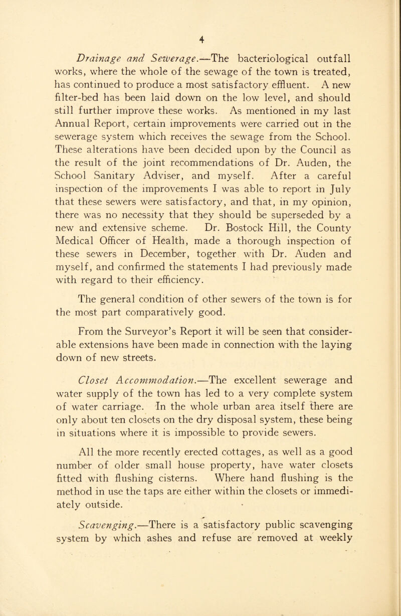 Drainage and Sewerage.—The bacteriological outfall works, where the whole of the sewage of the town is treated, has continued to produce a most satisfactory effluent. A new filter-bed has been laid down on the low level, and should still further improve these works. As mentioned in my last Annual Report, certain improvements were carried out in the sewerage system which receives the sewage from the School. These alterations have been decided upon by the Council as the result of the joint recommendations of Dr. Auden, the School Sanitary Adviser, and myself. After a careful inspection of the improvements I was able to report in July that these sewers were satisfactory, and that, in my opinion, there was no necessity that they should be superseded by a new and extensive scheme. Dr. Bostock Hill, the County Medical Officer of Health, made a thorough inspection of these sewers in December, together with Dr. Auden and myself, and confirmed the statements I had previously made with regard to their efficiency. The general condition of other sewers of the town is for the most part comparatively good. From the Surveyor’s Report it will be seen that consider¬ able extensions have been made in connection with the laying down of new streets. Closet Accommodation.—The excellent sewerage and water supply of the town has led to a very complete system of water carriage, in the whole urban area itself there are only about ten closets on the dry disposal system, these being in situations where it is impossible to provide sewers. All the more recently erected cottages, as well as a good number of older small house property, have water closets fitted with flushing cisterns. Where hand flushing is the method in use the taps are either within the closets or immedi¬ ately outside. Scavenging.—There is a satisfactory public scavenging system by which ashes and refuse are removed at weekly