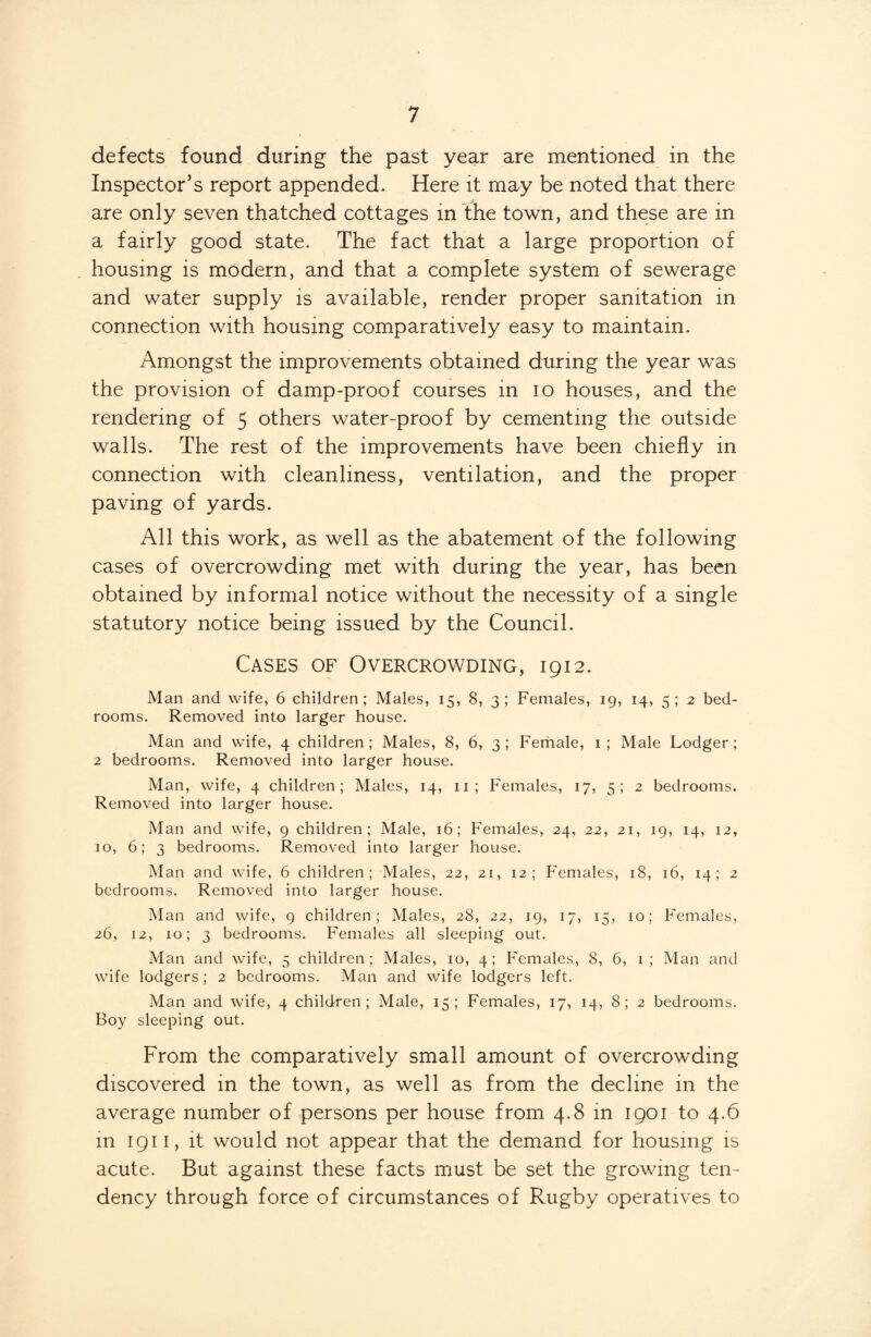 defects found during the past year are mentioned in the Inspector’s report appended. Here it may be noted that there are only seven thatched cottages in the town, and these are in a fairly good state. The fact that a large proportion of housing is modern, and that a complete system of sewerage and water supply is available, render proper sanitation in connection with housing comparatively easy to maintain. Amongst the improvements obtained during the year was the provision of damp-proof courses in io houses, and the rendering of 5 others water-proof by cementing the outside walls. The rest of the improvements have been chiefly in connection with cleanliness, ventilation, and the proper paving of yards. All this work, as well as the abatement of the following cases of overcrowding met with during the year, has been obtained by informal notice without the necessity of a single statutory notice being issued by the Council. Cases of Overcrowding, 1912. Man and wife, 6 children; Males, 15, 8, 3; Females, 19, 14, 5 ; 2 bed¬ rooms. Removed into larger house. Man and wife, 4 children; Males, 8, 6, 3; Female, 1; Male Lodger; 2 bedrooms. Removed into larger house. Man, wife, 4 children; Males, 14, 11; Females, 17, 5; 2 bedrooms. Removed into larger house. Man and wife, 9 children; Male, 16; Females, 24, 22, 21, 19, 14, 12, 10, 6; 3 bedrooms. Removed into larger house. Man and wife, 6 children; Males, 22, 21, 12; Females, 18, 16, 14; 2 bedrooms. Removed into larger house. Man and wife, 9 children; Males, 28, 22, 19, 17, 15, 10; Females, 26, 12, 10; 3 bedrooms. Females all sleeping out. Man and wife, 5 children; Males, 10, 4; Females, 8, 6, 1; Man and wife lodgers; 2 bedrooms. Man and wife lodgers left. Man and wife, 4 children; Male, 15; Females, 17, 14, 8; 2 bedrooms. Boy sleeping out. From the comparatively small amount of overcrowding discovered in the town, as well as from the decline in the average number of persons per house from 4.8 in 1901 to 4.6 111 1911, it would not appear that the demand for housing is acute. But against these facts must be set the growing ten¬ dency through force of circumstances of Rugby operatives to
