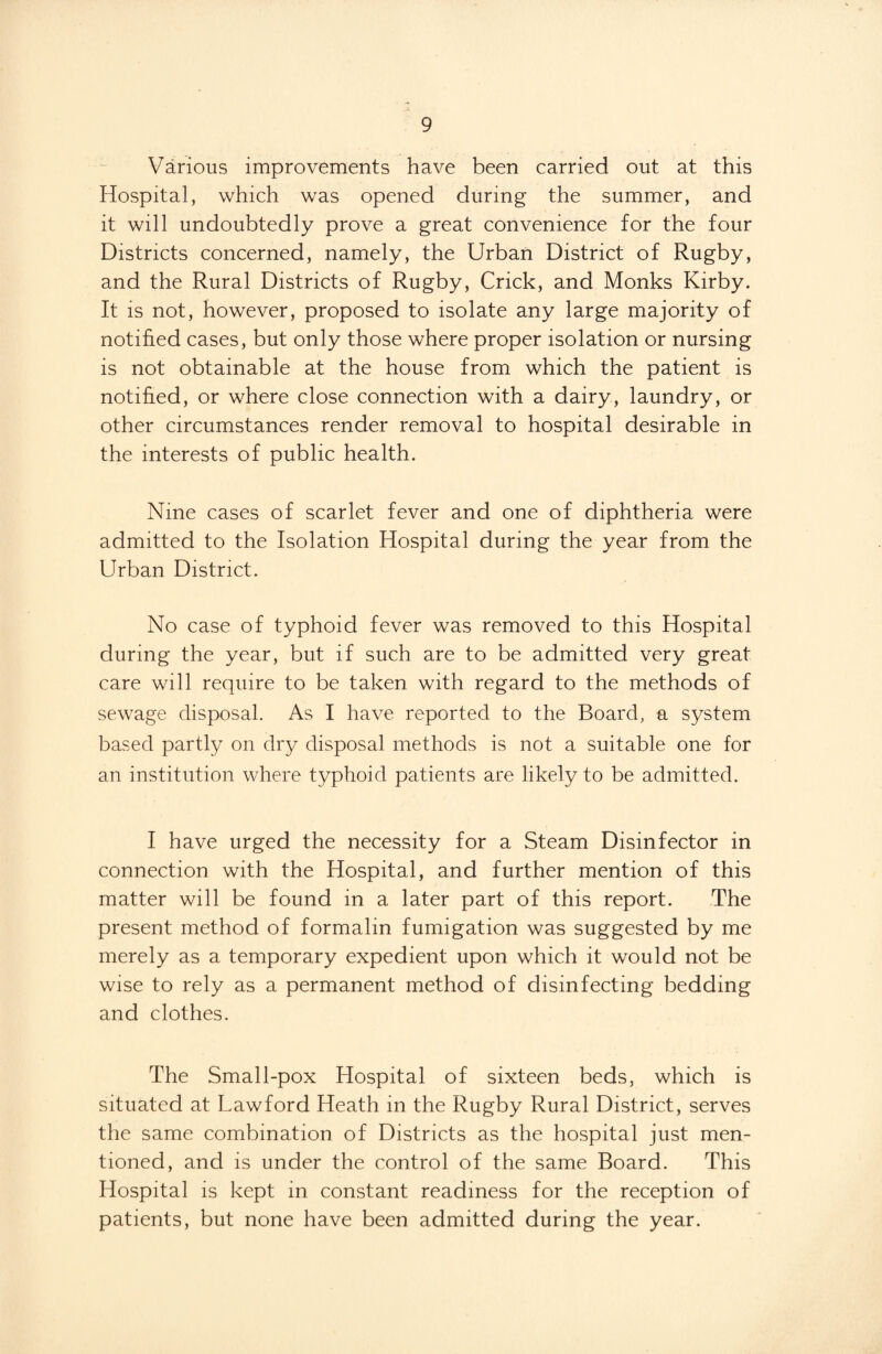 Various improvements have been carried out at this Hospital, which was opened during the summer, and it will undoubtedly prove a great convenience for the four Districts concerned, namely, the Urban District of Rugby, and the Rural Districts of Rugby, Crick, and Monks Kirby. It is not, however, proposed to isolate any large majority of notified cases, but only those where proper isolation or nursing is not obtainable at the house from which the patient is notified, or where close connection with a dairy, laundry, or other circumstances render removal to hospital desirable in the interests of public health. Nine cases of scarlet fever and one of diphtheria were admitted to the Isolation Hospital during the year from the Urban District. No case of typhoid fever was removed to this Hospital during the year, but if such are to be admitted very great care will require to be taken with regard to the methods of sewage disposal. As I have reported to the Board, a system based partly on dry disposal methods is not a suitable one for an institution where typhoid patients are likely to be admitted. I have urged the necessity for a Steam Disinfector in connection with the Hospital, and further mention of this matter will be found in a later part of this report. The present method of formalin fumigation was suggested by me merely as a temporary expedient upon which it would not be wise to rely as a permanent method of disinfecting bedding and clothes. The Small-pox Hospital of sixteen beds, which is situated at Lawford Heath in the Rugby Rural District, serves the same combination of Districts as the hospital just men¬ tioned, and is under the control of the same Board. This Hospital is kept in constant readiness for the reception of patients, but none have been admitted during the year.