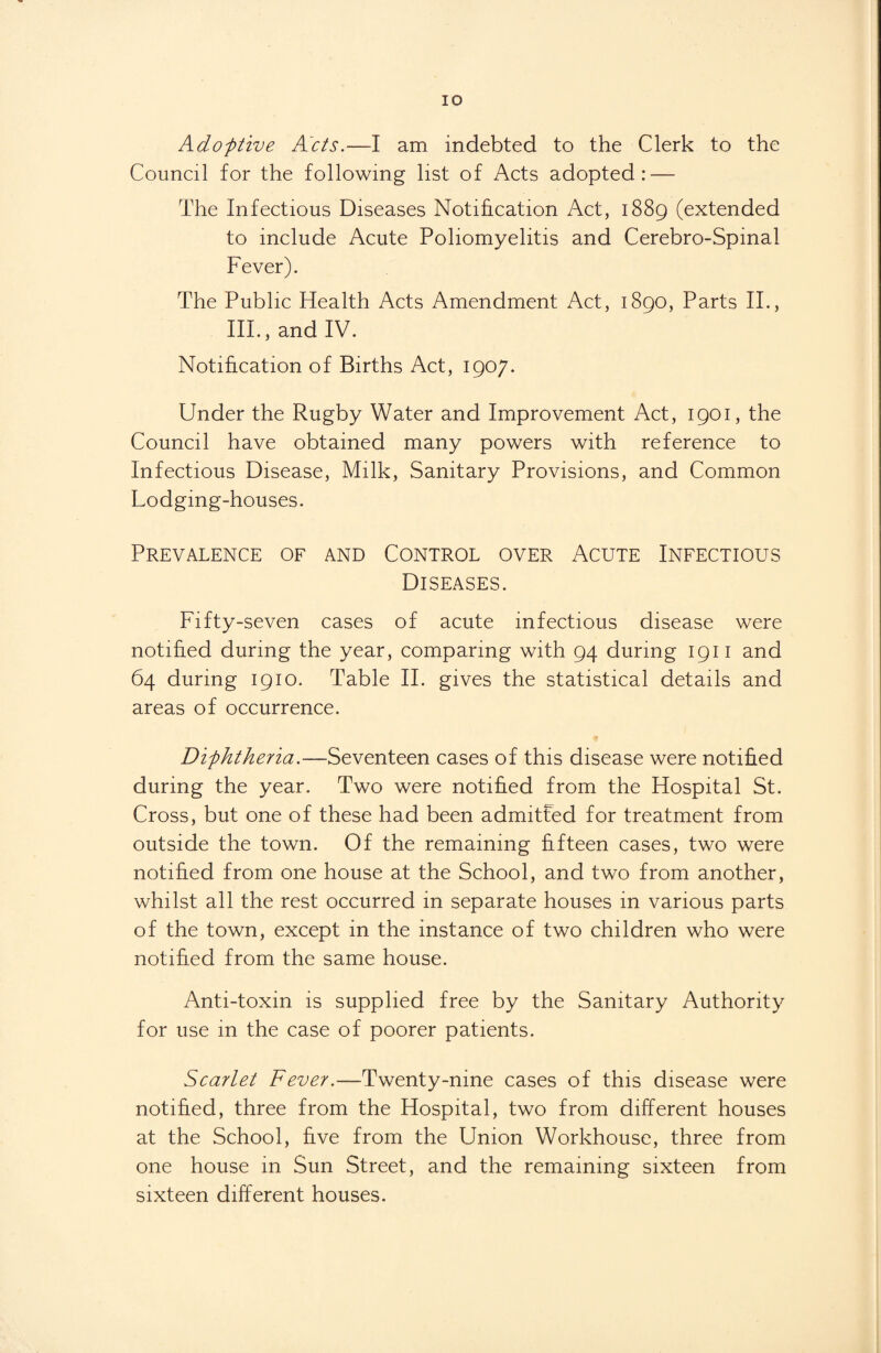 Adoptive Acts.—I am indebted to the Clerk to the Council for the following list of Acts adopted: — The Infectious Diseases Notification Act, 1889 (extended to include Acute Poliomyelitis and Cerebro-Spinal Fever). The Public Health Acts Amendment Act, 1890, Parts II., III., and IV. Notification of Births Act, 1907. Under the Rugby Water and Improvement Act, 1901, the Council have obtained many powers with reference to Infectious Disease, Milk, Sanitary Provisions, and Common Lodging-houses. Prevalence of and Control over Acute Infectious Diseases. Fifty-seven cases of acute infectious disease were notified during the year, comparing with 94 during 1911 and 64 during 1910. Table II. gives the statistical details and areas of occurrence. Diphtheria.—Seventeen cases of this disease were notified during the year. Two were notified from the Hospital St. Cross, but one of these had been admitted for treatment from outside the town. Of the remaining fifteen cases, two were notified from one house at the School, and two from another, whilst all the rest occurred in separate houses in various parts of the town, except in the instance of two children who were notified from the same house. Anti-toxin is supplied free by the Sanitary Authority for use in the case of poorer patients. Scarlet Fever.—Twenty-nine cases of this disease were notified, three from the Hospital, two from different houses at the School, five from the Union Workhouse, three from one house in Sun Street, and the remaining sixteen from sixteen different houses.