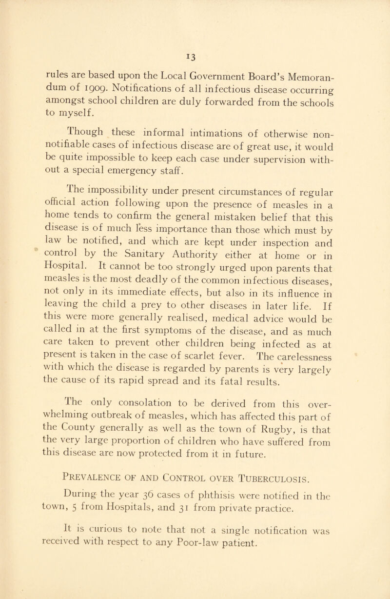 rules are based upon the Local Government Board’s Memoran¬ dum of igoQ. Notifications of all infectious disease occurring amongst school children are duly forwarded from the schools to myself. Though these informal intimations of otherwise non- notifiable cases of infectious disease are of great use, it would be quite impossible to keep each case under supervision with¬ out a special emergency staff. Ihe impossibility under present circumstances of regular official action following upon the presence of measles in a home tends to confirm the general mistaken belief that this disease is of much less importance than those which must by law be notified, and which are kept under inspection and control by the Sanitary Authority either at home or in Hospital. It cannot be too strongly urged upon parents that measles is the most deadly of the common infectious diseases, not only m its immediate effects, but also m its influence in leaving the child a prey to other diseases in later life. If this were more generally realised, medical advice would be called m at the first symptoms of the disease, and as much care taken to prevent other children being infected as at piesent is taken m the case of scarlet fever. The carelessness with which the disease is regarded by parents is very largely the cause of its rapid spread and its fatal results. The only consolation to be derived from this over¬ whelming outbreak of measles, which has affected this part of the County generally as well as the town of Rugby, is that the very large proportion of children who have suffered from this disease are now protected from it m future. Prevalence of and Control over Tuberculosis. During the year 36 cases of phthisis were notified in the town, 5 from Hospitals, and 31 from private practice. It is curious to note that not a single notification was received with respect to any Poor-law patient.