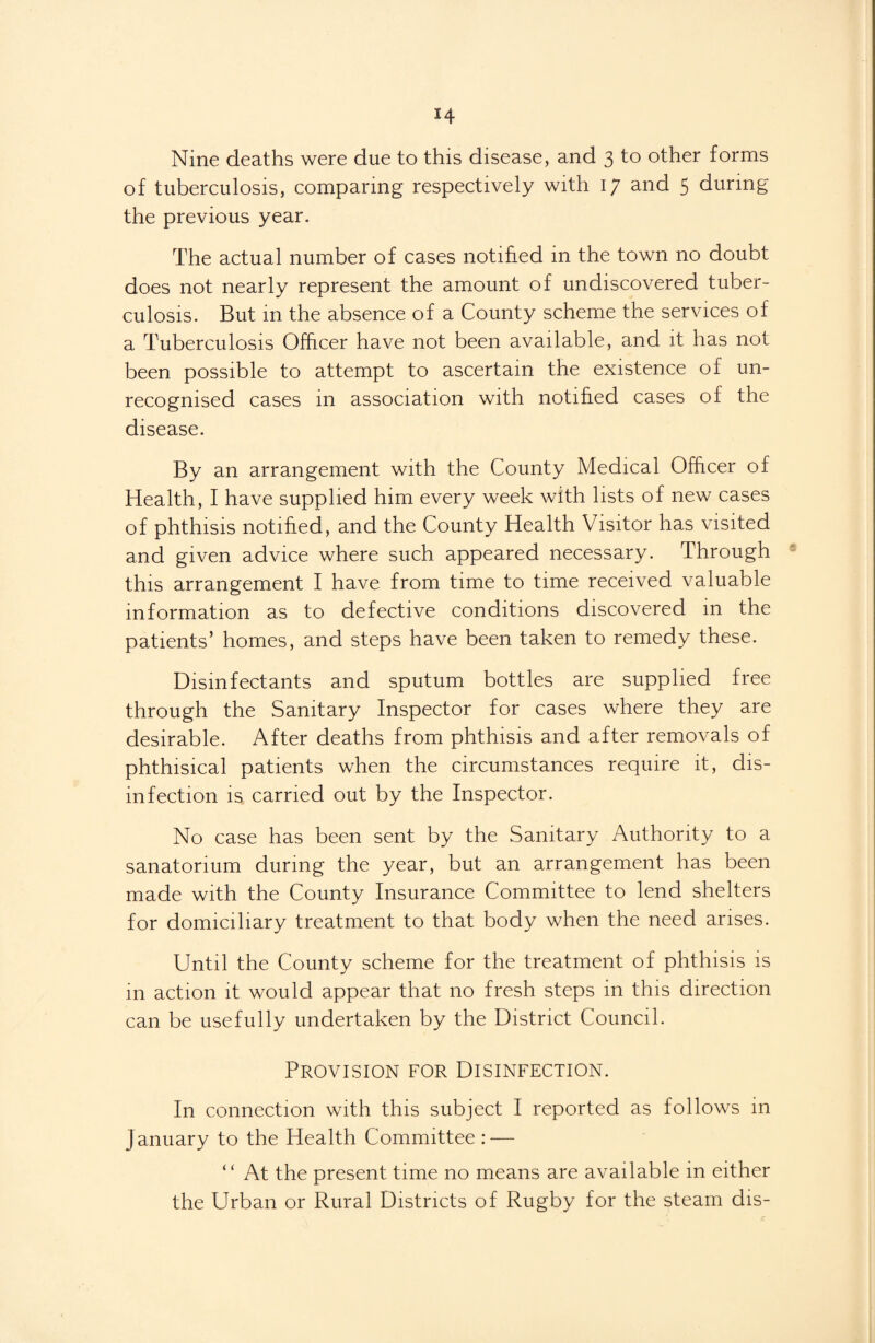 Nine deaths were due to this disease, and 3 to other forms of tuberculosis, comparing respectively with 17 and 5 during the previous year. The actual number of cases notified in the town no doubt does not nearly represent the amount of undiscovered tuber¬ culosis. But in the absence of a County scheme the services of a Tuberculosis Officer have not been available, and it has not been possible to attempt to ascertain the existence of un¬ recognised cases in association with notified cases of the disease. By an arrangement with the County Medical Officer of Health, I have supplied him every week with lists of new cases of phthisis notified, and the County Health Visitor has visited and given advice where such appeared necessary. Through this arrangement I have from time to time received valuable information as to defective conditions discovered in the patients’ homes, and steps have been taken to remedy these. Disinfectants and sputum bottles are supplied free through the Sanitary Inspector for cases where they are desirable. After deaths from phthisis and after removals of phthisical patients when the circumstances require it, dis¬ infection is carried out by the Inspector. No case has been sent by the Sanitary Authority to a sanatorium during the year, but an arrangement has been made with the County Insurance Committee to lend shelters for domiciliary treatment to that body when the need arises. Until the County scheme for the treatment of phthisis is in action it would appear that no fresh steps in this direction can be usefully undertaken by the District Council. Provision for Disinfection. In connection with this subject I reported as follows in January to the Health Committee : — “ At the present time no means are available in either the Urban or Rural Districts of Rugby for the steam dis-