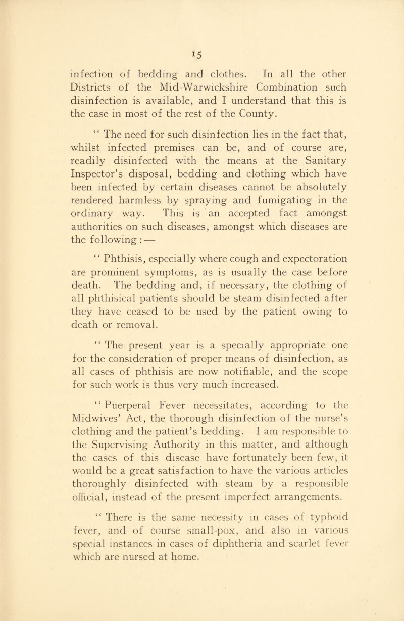 infection of bedding and clothes. In all the other Districts of the Mid-Warwickshire Combination such disinfection is available, and I understand that this is the case in most of the rest of the County. “ The need for such disinfection lies in the fact that, whilst infected premises can be, and of course are, readily disinfected with the means at the Sanitary Inspector’s disposal, bedding and clothing which have been infected by certain diseases cannot be absolutely rendered harmless by spraying and fumigating in the ordinary way. This is an accepted fact amongst authorities on such diseases, amongst which diseases are the following: — “ Phthisis, especially where cough and expectoration are prominent symptoms, as is usually the case before death. The bedding and, if necessary, the clothing of all phthisical patients should be steam disinfected after they have ceased to be used by the patient owing to death or removal. “ The present year is a specially appropriate one for the consideration of proper means of disinfection, as all cases of phthisis are now notifiable, and the scope for such work is thus very much increased. “ Puerperal Fever necessitates, according to the Midwives’ Act, the thorough disinfection of the nurse’s clothing and the patient’s bedding. I am responsible to the Supervising Authority in this matter, and although the cases of this disease have fortunately been few, it would be a great satisfaction to have the various articles thoroughly disinfected with steam by a responsible official, instead of the present imperfect arrangements. “ There is the same necessity in cases of typhoid fever, and of course small-pox, and also in various special instances in cases of diphtheria and scarlet fever which are nursed at home.