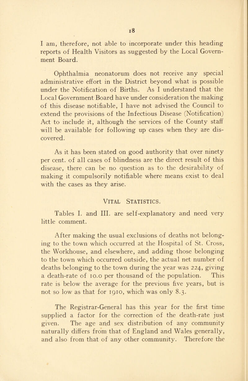 I am, therefore, not able to incorporate under this heading reports of Health Visitors as suggested by the Local Govern¬ ment Board. Ophthalmia neonatorum does not receive any special administrative effort in the District beyond what is possible under the Notification of Births. As I understand that the Local Government Board have under consideration the making of this disease notifiable, I have not advised the Council to extend the provisions of the Infectious Disease (Notification) Act to include it, although the services of the County staff will be available for following up cases when they are dis¬ covered. As it has been stated on good authority that over ninety per cent, of all cases of blindness are the direct result of this disease, there can be no question as to the desirability of making it compulsorily notifiable where means exist to deal with the cases as they arise. Vital Statistics. Tables I. and III. are self-explanatory and need very little comment. After making the usual exclusions of deaths not belong¬ ing to the town which occurred at the Hospital of St. Cross, the Workhouse, and elsewhere, and adding those belonging to the town which occurred outside, the actual net number of deaths belonging to the town during the year was 224, giving a death-rate of 10.0 per thousand of the population. This rate is below the average for the previous five years, but is not so low as that for 1910, which was only 8.3. The Registrar-General has this year for the first time supplied a factor for the correction of the death-rate just given. The age apd sex distribution of any community naturally differs from that of England and Wales generally, and also from that of any other community. Therefore the