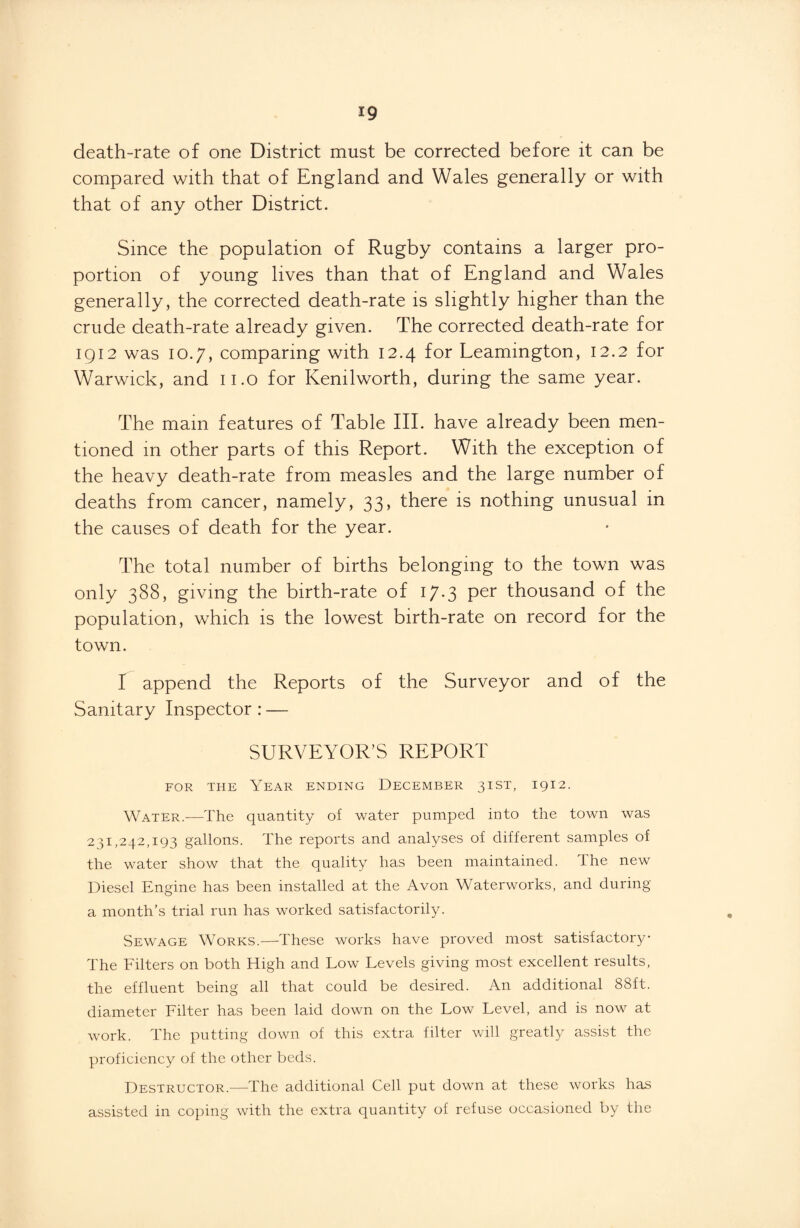 death-rate of one District must be corrected before it can be compared with that of England and Wales generally or with that of any other District. Since the population of Rugby contains a larger pro¬ portion of young lives than that of England and Wales generally, the corrected death-rate is slightly higher than the crude death-rate already given. The corrected death-rate for 1912 was 10.7, comparing with 12.4 for Leamington, 12.2 for Warwick, and 11.0 for Kenilworth, during the same year. The mam features of Table III. have already been men¬ tioned in other parts of this Report. With the exception of the heavy death-rate from measles and the large number of deaths from cancer, namely, 33, there is nothing unusual in the causes of death for the year. The total number of births belonging to the town was only 388, giving the birth-rate of 17.3 per thousand of the population, which is the lowest birth-rate on record for the town. I append the Reports of the Surveyor and of the Sanitary Inspector : — SURVEYOR’S REPORT for the Year ending December 31ST, 1912. Water.-—The quantity of water pumped into the town was 231,242,193 gallons. The reports and analyses of different samples of the water show that the quality has been maintained. The new Diesel Engine has been installed at the Avon Waterworks, and during a month’s trial run has worked satisfactorily. Sewage Works.—These works have proved most satisfactory The Filters on both High and Low Levels giving most excellent results, the effluent being all that could be desired. An additional 88ft. diameter Filter has been laid down on the Low Level, and is now at work. The putting down of this extra filter will greatly assist the proficiency of the other beds. Destructor.—The additional Cell put down at these works has assisted in coping with the extra quantity of refuse occasioned by the