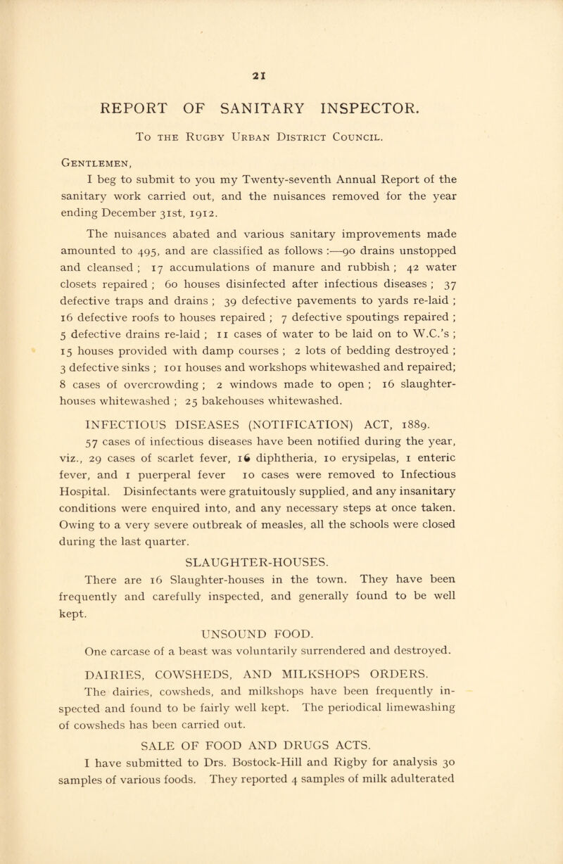 REPORT OF SANITARY INSPECTOR. To the Rugby Urban District Council. Gentlemen, I beg to submit to you my Twenty-seventh Annual Report of the sanitary work carried out, and the nuisances removed for the year ending December 31st, 1912. The nuisances abated and various sanitary improvements made amounted to 495, and are classified as follows —-90 drains unstopped and cleansed ; 17 accumulations of manure and rubbish ; 42 water closets repaired ; 60 houses disinfected after infectious diseases ; 37 defective traps and drains ; 39 defective pavements to yards re-laid ; 16 defective roofs to houses repaired ; 7 defective spoutings repaired ; 5 defective drains re-laid ; 11 cases of water to be laid on to W.C.’s ; 15 houses provided with damp courses ; 2 lots of bedding destroyed ; 3 defective sinks ; 101 houses and workshops whitewashed and repaired; 8 cases of overcrowding ; 2 windows made to open ; 16 slaughter¬ houses whitewashed ; 25 bakehouses whitewashed. INFECTIOUS DISEASES (NOTIFICATION) ACT, 1889. 57 cases of infectious diseases have been notified during the year, viz., 29 cases of scarlet fever, 16 diphtheria, 10 erysipelas, 1 enteric fever, and 1 puerperal fever 10 cases were removed to Infectious Hospital. Disinfectants were gratuitously supplied, and any insanitary conditions were enquired into, and any necessary steps at once taken. Owing to a very severe outbreak of measles, all the schools were closed during the last quarter. SLAUGHTER-HOUSES. There are 16 Slaughter-houses in the town. They have been frequently and carefully inspected, and generally found to be well kept. UNSOUND FOOD. One carcase of a beast was voluntarily surrendered and destroyed. DAIRIES, COWSHEDS, AND MILKSHOPS ORDERS. The dairies, cowsheds, and milkshops have been frequently in¬ spected and found to be fairly well kept. The periodical limewashing of cowsheds has been carried out. SALE OF FOOD AND DRUGS ACTS. I have submitted to Drs. Bostock-Hill and Rigby for analysis 30 samples of various foods. They reported 4 samples of milk adulterated