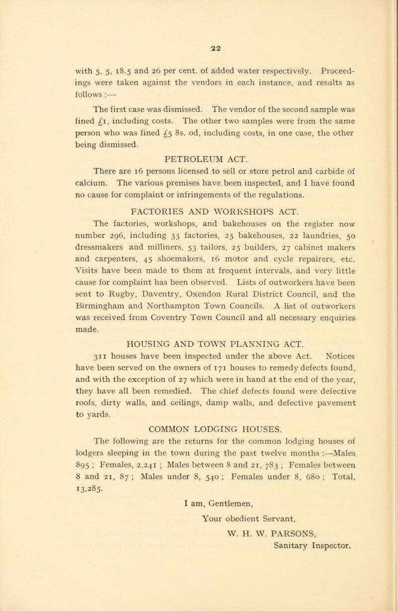 with 5, 5, 18.5 and 26 per cent, of added water respectively. Proceed¬ ings were taken against the vendors in each instance, and results as follows :—- The first case was dismissed. The vendor of the second sample was fined £1, including costs. The other two samples were from the same person who was fined ^5 8s. od, including costs, in one case, the other being dismissed. PETROLEUM ACT. There are 16 persons licensed to sell or store petrol and carbide of calcium. The various premises have been inspected, and I have found no cause for complaint or infringements of the regulations. FACTORIES AND WORKSHOPS ACT. The factories, workshops, and bakehouses on the register now number 296, including 33 factories, 25 bakehouses, 22 laundries, 50 dressmakers and milliners, 53 tailors, 25 builders, 27 cabinet makers and carpenters, 45 shoemakers, 16 motor and cycle repairers, etc. Visits have been made to them at frequent intervals, and very little cause for complaint has been observed. Lists of outworkers have been sent to Rugby, Daventry, Oxendon Rural District Council, and the Birmingham and Northampton Town Councils. A list of outworkers was received from Coventry Town Council and all necessary enquiries made. HOUSING AND TOWN PLANNING ACT. 311 houses have been inspected under the above Act. Notices have been served on the owners of 171 houses to remedy defects found, and with the exception of 27 which were in hand at the end of the year, they have all been remedied. The chief defects found were defective roofs, dirty walls, and ceilings, damp walls, and defective pavement to yards. COMMON LODGING HOUSES. The following are the returns for the common lodging houses of lodgers sleeping in the town during the past twelve months :—Males 895 ; Females, 2,241 ; Males between 8 and 21, 783 ; Females between 8 and 21, 87 ; Males under 8, 540 ; Females under 8, 680 ; Total, i3>285. I am. Gentlemen, Your obedient Servant, W. H. W. PARSONS, Sanitary Inspector.