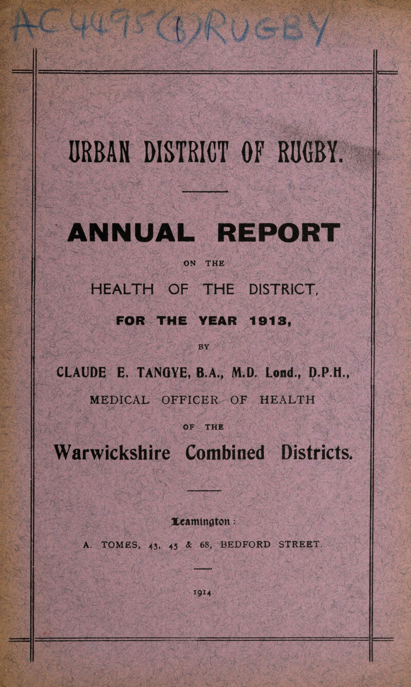 ANNUAL REPORT ON THE HEALTH OF THE DISTRICT, \ ' £ ■- ■ . i : ; .. FOR THE YEAR 1918, BY ft ■ - ' 1 - ■,. , ■; |. | i ' CLAUDE E. TANQYE, B.A., M.D. Lond., D.P H., MEDICAL OFFICER OF HEALTH OF THE Warwickshire Combined Districts. Xeamingtcn: A. TOM£S, 43, 45 & 68, BEDFORD STREET, *9M-