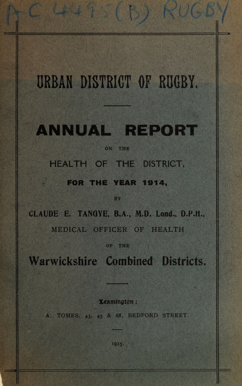 ANNUAL REPORT ON THE HEALTH OF THE DISTRICT* FOR THE YEAR 1914, BY CLAUDE E. TANQYE, B.A., M.D. Lond., D.P.H. MEDICAL OFFICER OF HEALTH OF THE Warwickshire Combined Districts Xeamtnflton: A. TOMES, 43, 45 & 68, BEDFORD STREET, W-5-