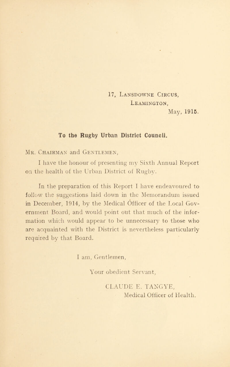 17, Lansdowne Circus, Leamington, May, 1915, To the Rugby Urban District Council. Mr. Chairman and Gentlemen, I have the honour of presenting my Sixth Annual Report on the health of the Urban District of Rugby. In the preparation of this Report I have endeavoured to follow the suggestions laid down in the Memorandum issued in December, 1914, by the Medical Officer of the Local Gov¬ ernment Board, and would point out that much of the infor¬ mation which would appear to be unnecessary to those who are acquainted with the District is nevertheless particularly required by that Board. I am, Gentlemen, Your obedient Servant, CLAUDE E. TANG YE, Medical Officer of Health.