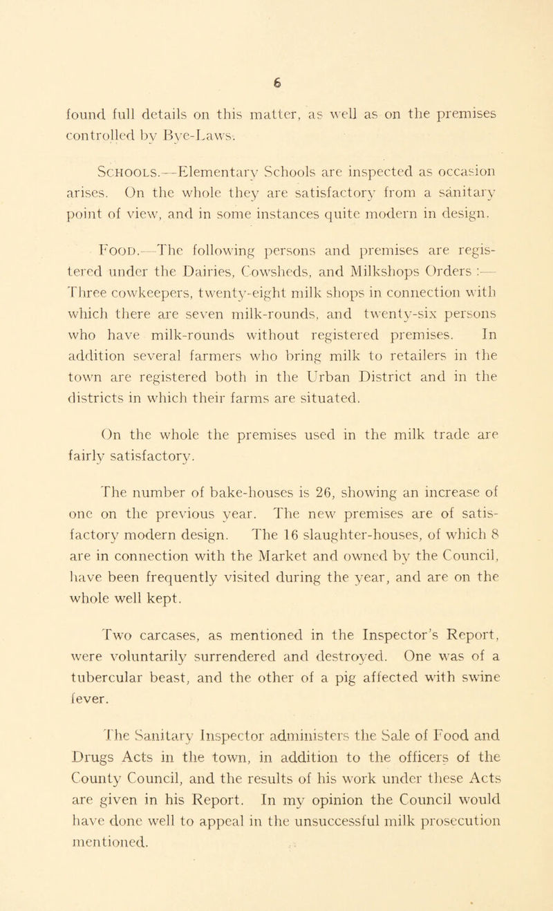 found full details on this matter, as well as on the premises controlled by Bve-Laws. Schools.—Elementary Schools are inspected as occasion arises. On the whole they are satisfactory from a sanitary point of view, and in some instances quite modern in design. Food.—The following persons and premises are regis¬ tered under the Dairies, Cowsheds, and Milkshops Orders Three cowkeepers, twenty-eight milk shops in connection with which there are seven milk-rounds, and twenty-six persons who have milk-rounds without registered premises. In addition several farmers who bring milk to retailers in the town are registered both in the Urban District and in the districts in which their farms are situated. On the whole the premises used in the milk trade are fairlv satisfactory. The number of bake-houses is 26, showing an increase of one on the previous year. The new premises are of satis¬ factory modern design. The 16 slaughter-houses, of which 8 are in connection with the Market and owned by the Council, have been frequently visited during the year, and are on the whole well kept. Two carcases, as mentioned in the Inspector’s Report, were voluntarily surrendered and destroyed. One was of a tubercular beast, and the other of a pig affected with swine fever. The Sanitary Inspector administers the Sale of Food and Drugs Acts in the town, in addition to the officers of the County Council, and the results of his work under these Acts are given in his Report. In my opinion the Council would have done well to appeal in the unsuccessful milk prosecution mentioned.