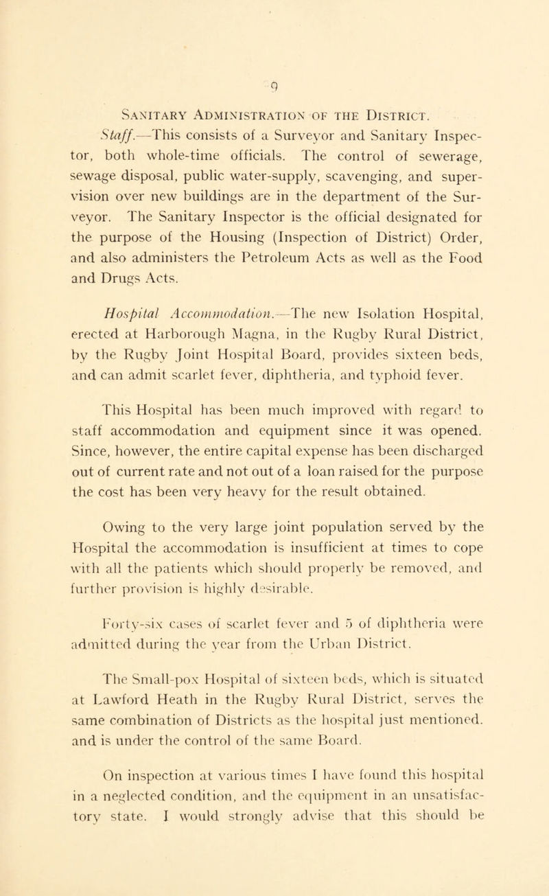 Sanitary Administration of the District. Staff.—This consists of a Surveyor and Sanitary Inspec¬ tor, both whole-time officials. The control of sewerage, sewage disposal, public water-supply, scavenging, and super¬ vision over new buildings are in the department of the Sur¬ veyor. The Sanitary Inspector is the official designated for the purpose of the Housing (Inspection of District) Order, and also administers the Petroleum Acts as well as the Food and Drugs Acts. Hospital Accommodation.—The new Isolation Hospital, erected at Harborough Magna, in the Rugby Rural District, by the Rugby Joint Hospital Board, provides sixteen beds, and can admit scarlet fever, diphtheria, and typhoid fever. This Hospital has been much improved with regard to staff accommodation and equipment since it was opened. Since, however, the entire capital expense has been discharged out of current rate and not out of a loan raised for the purpose the cost has been very heavy for the result obtained. Owing to the very large joint population served by the Hospital the accommodation is insufficient at times to cope with all the patients which should properly be removed, and further provision is highly desirable. Forty-six cases of scarlet fever and 5 of diphtheria were admitted during the year from the Urban District. The Small-pox Hospital of sixteen beds, which is situated at Lawford Heath in the Rugby Rural District, serves the same combination of Districts as tlie hospital just mentioned, and is under the control of the same Board. On inspection at various times I have found this hospital in a neglected condition, and the equipment in an unsatisfac¬ tory state. I would strongly advise that this should be
