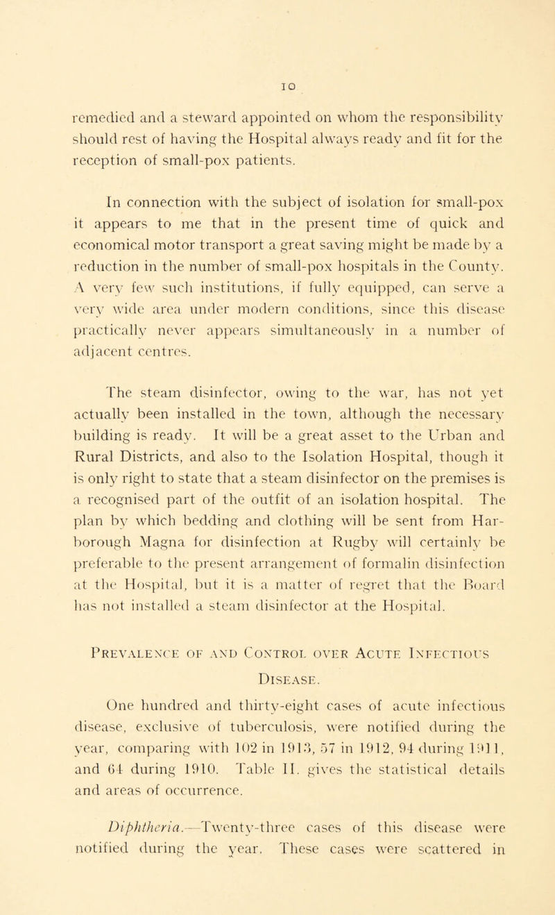 remedied and a steward appointed on whom the responsibility should rest of having the Hospital always ready and fit for the reception of small-pox patients. In connection with the subject of isolation for small-pox it appears to me that in the present time of quick and economical motor transport a great saving might be made by a reduction in the number of small-pox hospitals in the County. A very few such institutions, if fully equipped, can serve a very wide area under modern conditions, since this disease practically never appears simultaneously in a number of adjacent centres. The steam disinfector, owing to the war, has not yet actually been installed in the town, although the necessary building is ready. It will be a great asset to the Urban and Rural Districts, and also to the Isolation Hospital, though it is only right to state that a steam disinfector on the premises is a recognised part of the outfit of an isolation hospital. The plan by which bedding and clothing will be sent from Har- borough Magna for disinfection at Rugby will certainly be preferable to the present arrangement of formalin disinfection at the Hospital, but it is a matter of regret that the Board has not installed a steam disinfector at the Hospital. Prevalence of and Control over Acute Infectious Disease. One hundred and thirty-eight cases of acute infectious disease, exclusive of tuberculosis, vrere notified during the year, comparing with 102 in 1913, 57 in 1912, 94 during 1911, and 64 during 1910. Table IT gives the statistical details and areas of occurrence. Diphtheria.—Twenty-three cases of this disease wrere notified during the year. These cases wrere scattered in