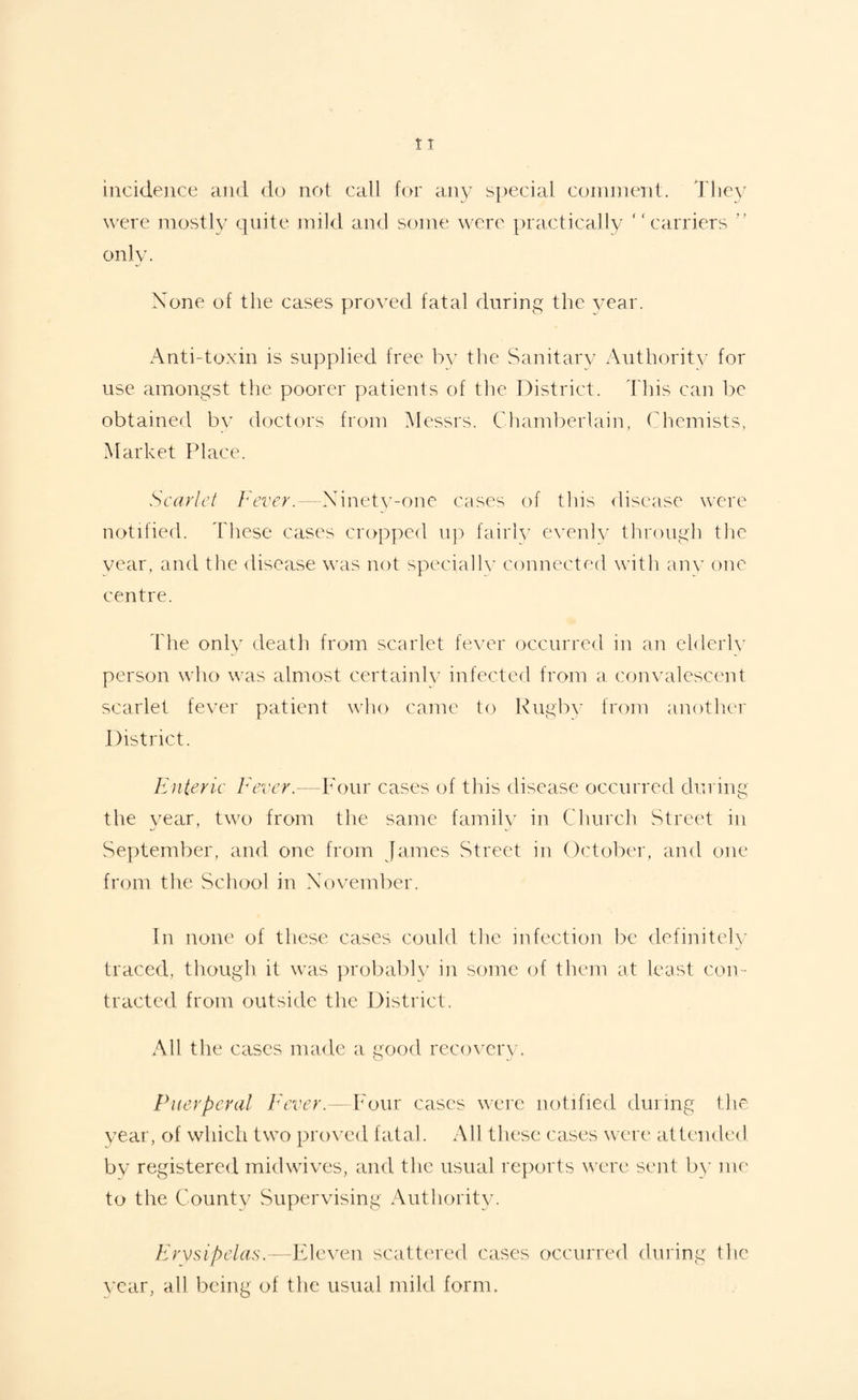 incidence and do not call for any special comment. They were mostly quite mild and some were practically “carriers ” only. None of the cases proved fatal during the year. Anti-toxin is supplied free by the Sanitary Authority for use amongst the poorer patients of the District. This can be obtained by doctors from Messrs. Chamberlain, Chemists, Market Place. Scarlet Fever.—Ninety-one cases of this disease were notified. These cases cropped up fairly evenly through the vear, and the disease was not specially connected with any one centre. The only death from scarlet fever occurred in an elderly person who was almost certainly infected from a convalescent scarlet fever patient who came to Rugby from another District. Enteric Fever.—Four cases of this disease occurred during the year, two from the same family in Church Street in September, and one from James Street in October, and one from tlie School in November. In none of these cases could the infection be definitely traced, though it was probably in some of them at least con¬ tracted from outside the District. All the cases made a good recovery. Puerperal Fever.—Four cases were notified during the year, of which two proved fatal. All these cases were attended by registered midwives, and the usual reports were sent by me to the County Supervising Authority. Erysipelas.—Eleven scattered cases occurred during the vear, all being of the usual mild form.