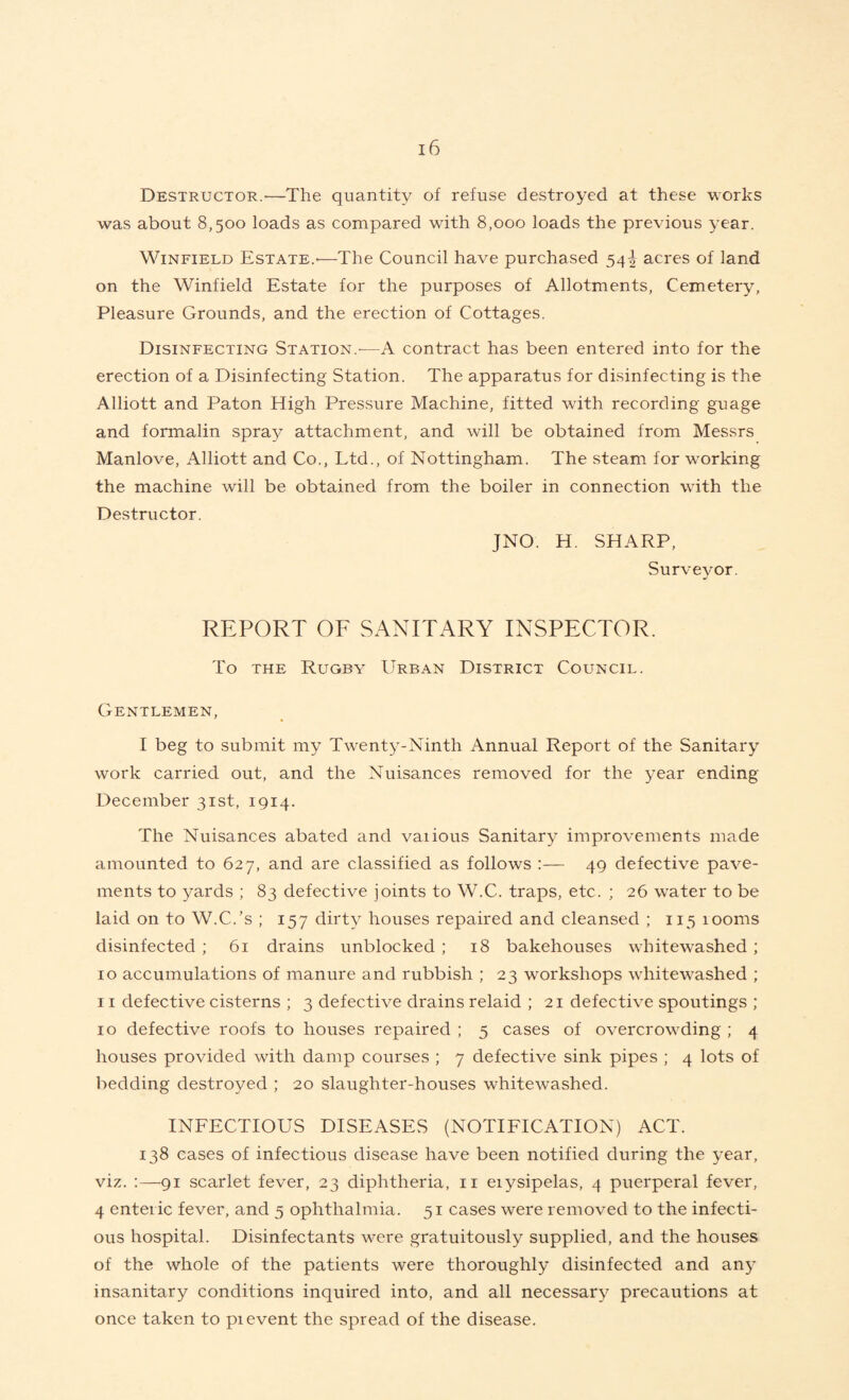 Destructor.-—The quantity of refuse destroyed at these works was about 8,500 loads as compared with 8,000 loads the previous year. Winfield Estate.-—The Council have purchased 54^ acres of land on the Winfield Estate for the purposes of Allotments, Cemetery, Pleasure Grounds, and the erection of Cottages. Disinfecting Station.-—A contract has been entered into for the erection of a Disinfecting Station. The apparatus for disinfecting is the Alliott and Paton High Pressure Machine, fitted with recording guage and formalin spray attachment, and will be obtained from Messrs Manlove, Alliott and Co., Ltd., of Nottingham. The steam for working the machine will be obtained from the boiler in connection with the Destructor. JNO. H. SHARP, Surveyor. REPORT OF SANITARY INSPECTOR. To the Rugby Urban District Council. Gentlemen, I beg to submit my Twenty-Ninth Annual Report of the Sanitary work carried out, and the Nuisances removed for the year ending December 31st, 1914. The Nuisances abated and various Sanitary improvements made amounted to 627, and are classified as follows :— 49 defective pave¬ ments to yards ; 83 defective joints to W.C. traps, etc. ; 26 water to be laid on to W.C.’s ; 157 dirty houses repaired and cleansed ; 115 100ms disinfected ; 61 drains unblocked ; 18 bakehouses whitewashed ; 10 accumulations of manure and rubbish ; 23 workshops whitewashed ; 11 defective cisterns ; 3 defective drains relaid ; 21 defective spoutings ; 10 defective roofs to houses repaired ; 5 cases of overcrowding ; 4 houses provided with damp courses ; 7 defective sink pipes ; 4 lots of bedding destroyed ; 20 slaughter-houses whitewashed. INFECTIOUS DISEASES (NOTIFICATION) ACT. 138 cases of infectious disease have been notified during the year, viz. :—91 scarlet fever, 23 diphtheria, 11 eiysipelas, 4 puerperal fever, 4 enteric fever, and 5 ophthalmia. 51 cases were removed to the infecti¬ ous hospital. Disinfectants were gratuitously supplied, and the houses of the whole of the patients were thoroughly disinfected and any insanitary conditions inquired into, and all necessary precautions at once taken to pi event the spread of the disease.