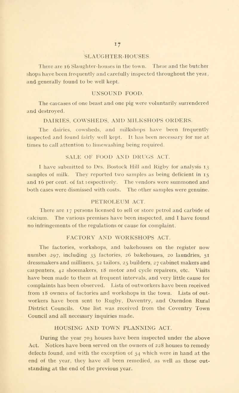 SLAUGHTER-HOUSES There are 16 Slaughter-houses in the town. These and the butcher shops have been frequently and carefully inspected throughout the year, and generally found to be well kept. UNSOUND FOOD. The cai cases of one beast and one pig were voluntarily surrendered and destroyed. DAIRIES, COWSHEDS, AMD MILKSHOPS ORDERS. The dairies, cowsheds, and milkshops have been frequently inspected and found fairly well kept. It has been necessary for me at times to call attention to lime washing being required. SALE OF FOOD AND DRUGS ACT. I have submitted to Drs. Bostock Hill and Rigby for analysis 13 samples of milk. They reported two samples as being deficient in 15 and 16 per cent, of fat respectively. The vendors were summoned and both cases were dismissed with costs. The other samples were genuine. PETROLEUM ACT. There are 17 persons licensed to sell or store petrol and carbide ot calcium. The various premises have been inspected, and I have found no infringements of the regulations or cause for complaint. FACTORY AND WORKSHOPS ACT. The factories, workshops, and bakehouses on the register now nuinbei 297, including 35 factories, 26 bakehouses, 20 laundries, 51 dressmakers and milliners, 52 tailors, 25 builders, 27 cabinet makers and caipenters, 42 shoemakers, 18 motor and cycle repairers, etc. Visits have been made to them at frequent intervals, and very little cause for complaints has been observed. Lists of outworkers have been received from 18 owneis of factories and workshops in the town. Lists of out¬ workers have been sent to Rugby, Daventry, and Oxendon Rural District Councils. One list was received from the Coventry Town Council and all necessary inquiries made. HOUSING AND TOWN PLANNING ACT. During the year 703 houses have been inspected under the above Act. Notices have been served on the owners of 228 houses to remedy defects found, and with the exception of 54 which were in hand at the end of the year, they have all been remedied, as well as those out¬ standing at the end of the previous year.