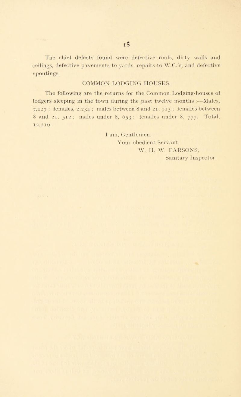 1$ The chief defects found were defective roofs, dirty walls and ceilings, defective pavements to yards, repairs to W.C.’s, and defective spoutings. COMMON LODGING HOUSES. The following are the returns for the Common Lodging-houses of lodgers sleeping in the town during the past twelve months Males, 7,127 ; females, 2,234 ; males between 8 and 21, 913 ; females between 8 and 21, 312 ; males under 8, 633 ; females under 8, 777. Total, 12,216. 1 am, Gentlemen, Your obedient Servant, W. H. W. PARSONS, Sanitary Inspector.