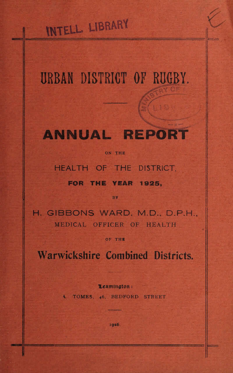 URBAN I*r.: -X' ANNUAL REPORT ON THE HEALTH OF THE DISTRICT, FOR THE YEAR 1925, BY H. GIBBONS WARD, M.D., D.P.H., MEDICAL OFFICER OF HEALTH OF THE Warwickshire Combined Districts. XeamDtflton: ... ' ’ - ■ ' • v V. TOMES, 46, BEDFORD STREET, mm* 1936.