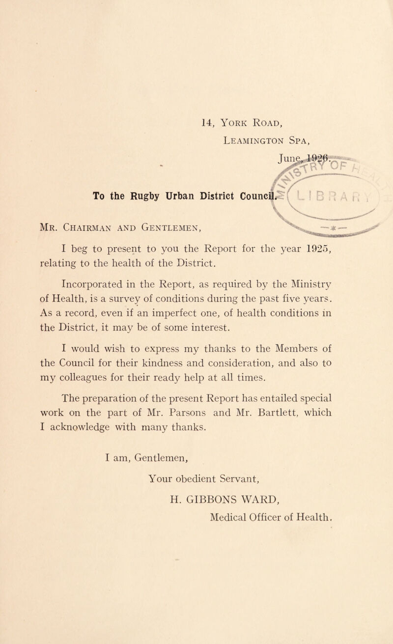 14, York Road, Leamington Spa, I beg to present to you the Report for the year 1925, relating to the health of the District. Incorporated in the Report, as required by the Ministry of Health, is a survey of conditions during the past five years. As a record, even if an imperfect one, of health conditions in the District, it may be of some interest. I would wish to express my thanks to the Members of the Council for their kindness and consideration, and also to my colleagues for their ready help at all times. The preparation of the present Report has entailed special work on the part of Mr. Parsons and Mr. Bartlett, which I acknowledge with many thanks. I am, Gentlemen, Your obedient Servant, H. GIBBONS WARD, Medical Officer of Health.