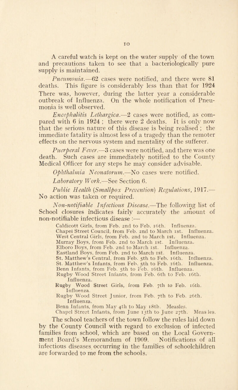 TO A careful watch is kept on the water supply of the town and precautions taken to see that a bacteriologically pure supply is maintained. Pneumonia.—62 cases were notified, and there were 81 deaths. This figure is considerably less than that for 1924 There was, however, during the latter year a considerable outbreak of Influenza. On the whole notification of Pneu¬ monia is well observed. Encephalitis Lethargica.—2 cases were notified, as com¬ pared with 6 in 1924 ; there were 2 deaths. It is only now that the serious nature of this disease is being realised ; the immediate fatality is almost less of a tragedy than the remoter effects on the nervous system and mentality of the sufferer. Puerperal Fever.-—3 cases were notified, and there was one death. Such cases are immediately notified to the County Medical Officer for any steps he may consider advisable. Ophthalmia Neonatorum.—No cases were notified. Laboratory Work.—See Section 6. Public Health (Smallpox Prevention) Regulations, 1917.— No action was taken or required. Non-notifiable Infectious Disease.—The following list of School closures indicates fairly accurately the amount of non-notifiable infectious disease :— Caldicott Girls, from Feb. 2nd to Feb. i6th. Influenza. Chapel Street Council, from Feb. 2nd to March ist. Influenza. West Central Girls, from Feb. 2nd to March ist. Influenza. Murray Boys, from Feb. 2nd to March ist. Influenza. Elboro Boys, from Feb. 2nd to March ist. Influenza. Eastland Boys, from Feb. 2nd to March ist. Influenza. St. Matthew's Central, from Feb. 5th to Feb. 16th. Influenza. St. Matthew’s Infants, from Feb. 5th to Feb. 16th. Influenza. Benn Infants, from Feb. 5th to Feb. 16th. Influenza. Rugby Wood Street Infants, from Feb. 6th to Feb. 16th. Influenza. Rugby Wood Street Girls, from Feb. 7th to Feb. 16th. Influenza. Rugby Wood Street Junior, from Feb. 7th to Feb. 26th. Influenza. Benn Infants, from May 4th to May 18th. Measles. Chapel Street Infants, from June 13th to June 27th. Measles. The school teachers of the town follow the rules laid down by the County Council with regard to exclusion of infected families from school, which are based on the Local Govern¬ ment Board’s Memorandum of 1909. Notifications of all infectious diseases occurring in the families of schoolchildren are forwarded to me from the schools,