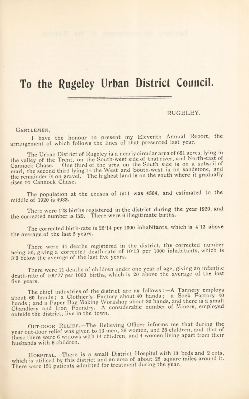 To the Rugeley Urban District Council. RUGELEY. Gentlemen, I have the honour to present my Eleventh Annual Report, the arrangement of which follows the lines of that presented last year. The Urban District of Rugeley is a nearly circular area of 651 acres, lying in the valley of the Trent, on the South-west side of that river, and North-east of Cannock Chase. One third of the area on the South side is on a subsoil of marl, the second third lying to the West and South-west is on sandstone, and the remainder is on gravel. The highest land is on the south where it gradually rises to Cannock Chase. The population at the census of 1911 was 4504, and estimated to the middle of 1920 is 4933. There were 128 births registered in the district during the year 1920, and the corrected number is 129. There were 6 illegitimate births. The corrected birth-rate is 26'14 per 1000 inhabitants, which is 4*12 above the average of the last 5 years. There were 44 deaths registered in the district, the corrected number being 50, giving a corrected death-rate of 10T3 per 1000 inhabitants, which is 3’3 below the average of the last five years. There were 11 deaths of children under one year of age, giving an infantile death-rate of 100'77 per 1000 births, which is 20 above the average of the last five years. The chief industries of the district are as follows A Tannery employs about 60 hands ; a Clothier’s Factory about 40 hands ; a Sock Factory 40 hands * and a Paper Bag Making Workshop about 30 hands, and there is a small Chandlery and Iron Foundry. A considerable number of Miners, employed outside the district, live in the town. Out-door Relief.—The Relieving Officer informs me that during the year out-door relief was given to 13 men, 26 women, and 28 children, and that of these there were 6 widows with 14 children, and 4 women living apart from their husbands with 6 children. Hospital.—There is a small District Hospital with 13 beds and 2 cots, which is utilised by this district and an area of about 25 square miles around it. There were 151 patients admitted for treatment during the year.