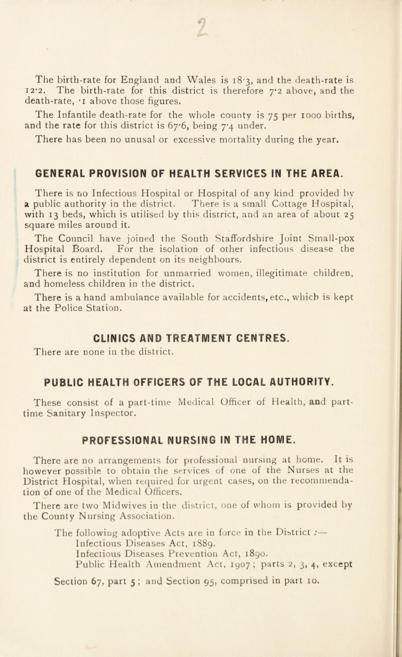 The birth-rate for England and Wales is 18-3, and the death-rate is 12-2. The birth-rate for this district is therefore 7*2 above, and the death-rate, -i above those figures. The Infantile death-rate for the whole county is 75 per 1000 births, and the rate for this district is 67*6, being 7*4 under. There has been no unusal or excessive mortality during the year. GENERAL PROVISION OF HEALTH SERVICES IN THE AREA. There is no Infectious Hospital or Hospital of any kind provided by a public authority in the district. There is a small Cottage Hospital, with 13 beds, which is utilised by this district, and an area of about 25 square miles around it. The Council have joined the South Staffordshire Joint Small-pox Hospital Board. For the isolation of other infectious disease the district is entirely dependent on its neighbours. There is no institution for unmarried women, illegitimate children, and homeless children in the district. There is a hand ambulance available for accidents, etc., which is kept at the Police Station. CLINICS AND TREATMENT CENTRES. There are none in the district. PUBLIC HEALTH OFFICERS OF THE LOCAL AUTHORITY. These consist of a part-time Medical Officer of Health, and part- time Sanitary Inspector. PROFESSIONAL NURSING IN THE HOME. There are no arrangements for professional nursing at home. It is however possible to obtain the services of one of the Nurses at the District Hospital, when required for urgent cases, on the recommenda¬ tion of one of the Medical Officers. There are two Midwives in the district, one of whom is provided by the County Nursing Association. The following adoptive Acts are in force in the District :— Infectious Diseases Act, 1889. Infectious Diseases Prevention Act, 1890. Public Health Amendment Act, 1907; parts 2, 3, 4, except Section 67, part 5 ; and Section 95, comprised in part 10.