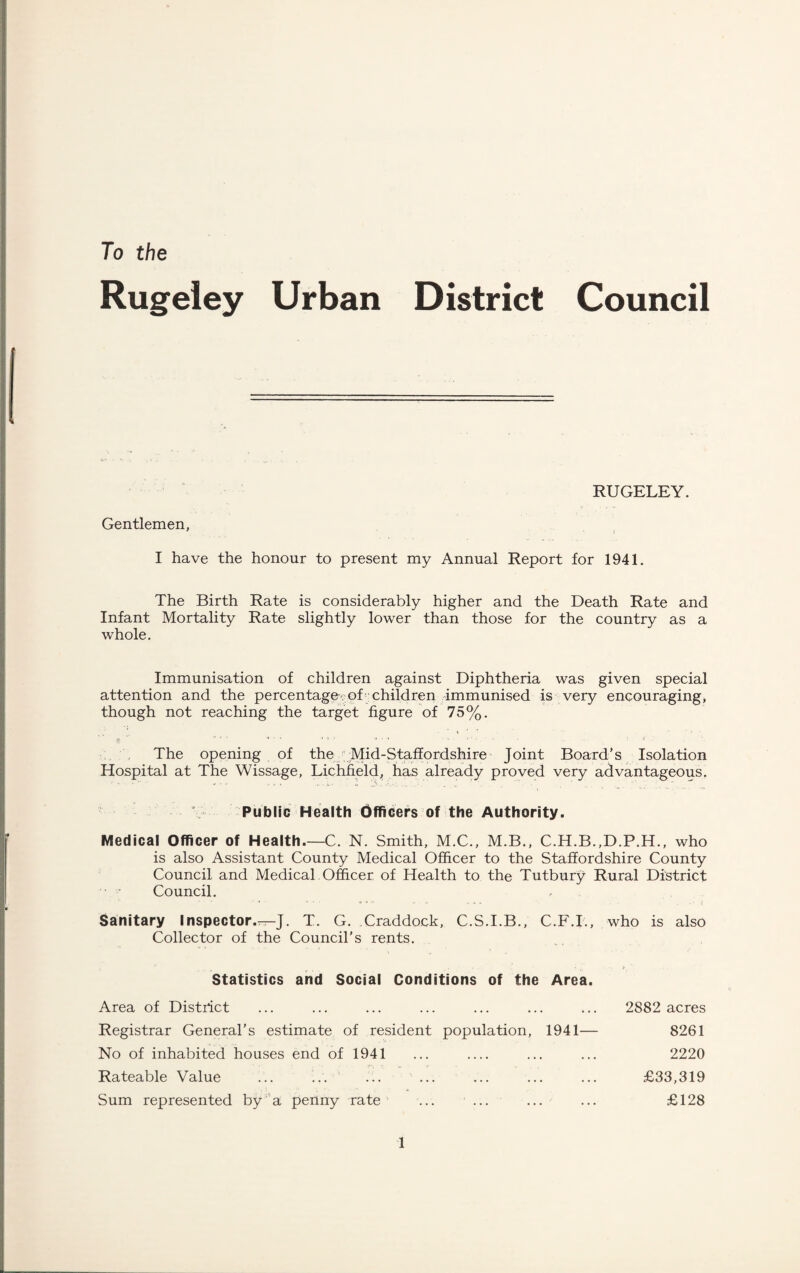 Council To the Rugeley Urban District Gentlemen, RUGELEY. I have the honour to present my Annual Report for 1941. The Birth Rate is considerably higher and the Death Rate and Infant Mortality Rate slightly lower than those for the country as a whole. Immunisation of children against Diphtheria was given special attention and the percentage . of children immunised is very encouraging, though not reaching the target figure of 75%. The opening of the Mid-Staffordshire Joint Board’s Isolation Hospital at The Wissage, Lichfield, has already proved very advantageous. Public Health Officers of the Authority. Medical Officer of Health.—C. N. Smith, M.C., M.B., C.H.B.,D.P.H., who is also Assistant County Medical Officer to the Staffordshire County Council and Medical Officer of Health to the Tutbury Rural District • Council. , Sanitary Inspector.^-J. T. G. Craddock, C.S.I.B., C.F.I., who is also Collector of the Council's rents. Statistics and Social Conditions of the Area. Area of District ... ... ... ... ... ... ... 2882 acres Registrar General’s estimate of resident population, 1941— 8261 No of inhabited houses end of 1941 ... _ ... ... 2220 Rateable Value ... ... ... ... ... ... ... £33,319 Sum represented by a penny rate ... ... ... ... £128