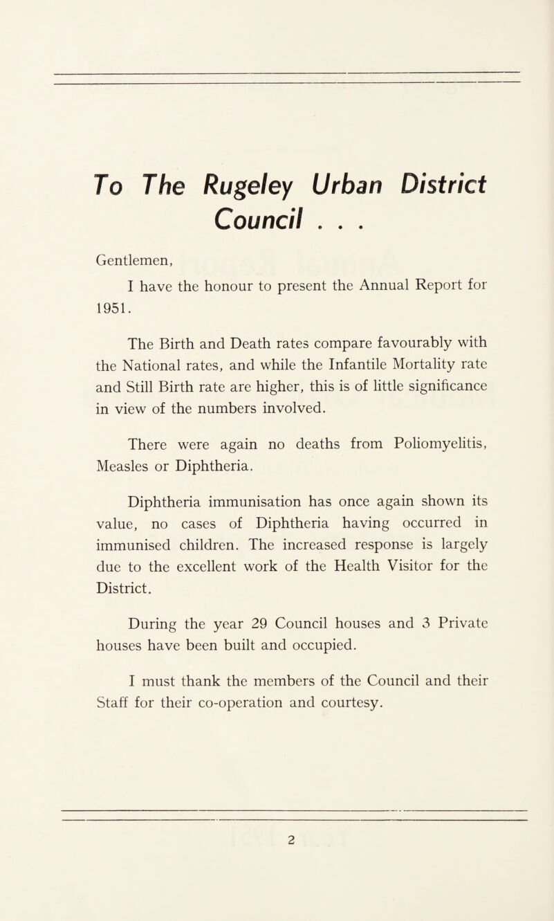 To The Rugeley Urban District Council . . . Gentlemen, I have the honour to present the Annual Report for 1951. The Birth and Death rates compare favourably with the National rates, and while the Infantile Mortality rate and Still Birth rate are higher, this is of little significance in view of the numbers involved. There were again no deaths from Poliomyelitis, Measles or Diphtheria. Diphtheria immunisation has once again shown its value, no cases of Diphtheria having occurred in immunised children. The increased response is largely due to the excellent work of the Health Visitor for the District. During the year 29 Council houses and 3 Private houses have been built and occupied. I must thank the members of the Council and their Staff for their co-operation and courtesy.