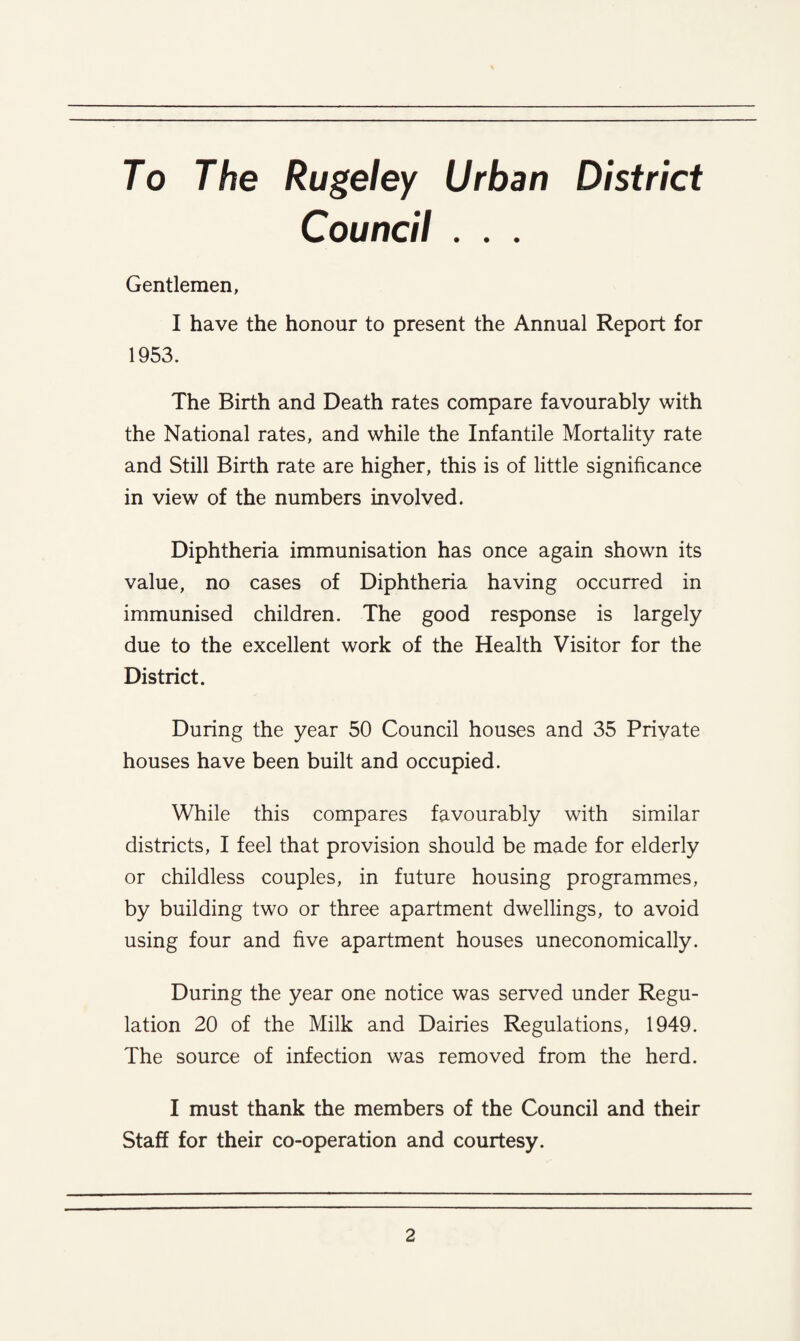 To The Rugeley Urban District Council . . . Gentlemen, I have the honour to present the Annual Report for 1953. The Birth and Death rates compare favourably with the National rates, and while the Infantile Mortality rate and Still Birth rate are higher, this is of little significance in view of the numbers involved. Diphtheria immunisation has once again shown its value, no cases of Diphtheria having occurred in immunised children. The good response is largely due to the excellent work of the Health Visitor for the District. During the year 50 Council houses and 35 Private houses have been built and occupied. While this compares favourably with similar districts, I feel that provision should be made for elderly or childless couples, in future housing programmes, by building two or three apartment dwellings, to avoid using four and five apartment houses uneconomically. During the year one notice was served under Regu¬ lation 20 of the Milk and Dairies Regulations, 1949. The source of infection was removed from the herd. I must thank the members of the Council and their Staff for their co-operation and courtesy.