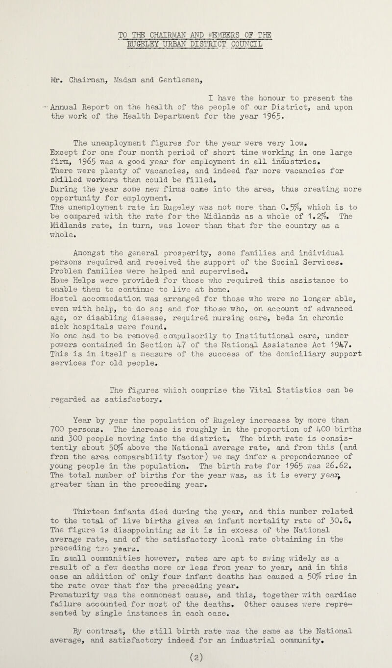TO THE CHAIRMAN AND MEMBERS OF THE RUGELEY URBAN DISTRICT COUNCIL Mr. Chairman, Madam and Gentlemen, I have the honour to present the — Annual Report on the health of the people of our District, and upon the work of the Health Department for the year 19&5* The unemployment figures for the year were very low. Except for one four month period of short time working in one large firm, 1965 was a good year for employment in all industries. There were plenty of vacancies, and indeed far more vacancies for skilled workers than could he filled. During the year some new firms came into the area, thus creating more opportunity for employment. The unemployment rate in Rugeley was not more than 0. which is to he compared with the rate for the Midlands as a whole of 1.2fo* The Midlands rate, in turn, was lower than that for the country as a whole. Amongst the general prosperity, some families and individual persons required and received the support of the Social Services. Problem families were helped and supervised. Home Helps were provided for those who required this assistance to enable them to continue to live at home. Hostel accommodation was arranged for those who were no longer able, even with help, to do so; and for those who, on account of advanced age, or disabling disease, required nursing care, beds in chronic sick hospitals were found. No one had to be removed compulsorily to Institutional care, under powers contained in Section 47 of the National Assistance Act 1947» This is in itself a measure of the success of the domiciliary support services for old people. The figures which comprise the Vital Statistics can be regarded as satisfactory. Year by year the population of Rugeley increases by more than 700 persons. The increase is roughly in the proportion of 400 births and 300 people moving into the district. The birth rate is consis¬ tently about 50^ above the National average rate, and from this (and from the area comparability factor) we may infer a preponderance of young people in the population. The birth rate for 1965 was 26.62. The total number of births for the year was, as it is every year; greater than in the preceding year. Thirteen infants died during the year, and this number related to the total of live births gives an infant mortality rate of 30.8. The figure is disappointing as it is in excess of the National average rate, and of the satisfactory local rate obtaining in the preceding two years. In small communities however, rates are apt to swing widely as a result of a few deaths more or less from year to year, and in this case an addition of only four infant deaths has caused a 50^ rise in the rate over that for the preceding year. Prematurity was the commonest cause, and this, together with cardiac failure accounted for most of the deaths. Other causes were repre¬ sented by single instances in each case. By contrast, the still birth rate was the same as the National average, and satisfactory indeed for an industrial community.