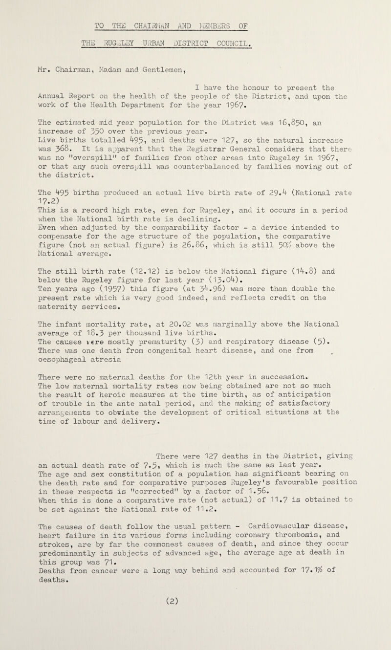 TO THE CHAIRMAN AND MEMBERS OF THE RUGELEY UNBAN DISTRICT COUNCIL. Mr. Chairman, Madam and Gentlemen, I have the honour to present the Annual Report on the health of the people of the District, and upon the work of the Health Department for the year 1967. The estimated mid year population for the District was 16,850, an increase of 350 over the previous year. Live births totalled 495? and deaths were 127? so the natural increase was 368. It is apparent that the Registrar General considers that there was no overspill of families from other areas into Rugeley in 1967? or that any such overspill was counterbalanced by families moving out of the district. The 495 births produced an actual live birth rate of 29«4 (National rate 17.2) This is a record high rate, even for Rugeley, and it occurs in a period when the National birth rate is declining. Even when adjusted by the comparability factor - a device intended to compensate for the age structure of the population, the comparative figure (not an actual figure) is 26.86, which is still 50m above the National average. The still birth rate (12.12) is below the National figure (14.8) and below the Rugeley figure for last year (13*04). Ten years ago (1957) this figure (at 34.96) was more than double the present rate which is very good indeed, and reflects credit on the maternity services. The infant mortality rate, at 20.02 was marginally above the National average of 18.3 per thousand live births. The causes vcre mostly prematurity (3) and respiratory disease (5)* There was one death from congenital heart disease, and one from oesophageal atresia There were no maternal deaths for the 12th year in succession. The low maternal mortality rates now being obtained are not so much the result of heroic measures at the time birth, as of anticipation of trouble in the ante natal period, and the making of satisfactory arrangements to obviate the development of critical situations at the time of labour and delivery. There were 127 deaths in the District, giving an actual death rate of 7*5? which is much the same as last year. The age and sex constitution of a population has significant bearing on the death rate and for comparative purposes Rugeley*s favourable position in these respects is corrected by a factor of 1.56* V/hen this is done a comparative rate (not actual) of 11.7 is obtained to be set against the National rate of 11.2. The causes of death follow the usual pattern - Cardiovascular disease, heart failure in its various forms including coronary thrombosis, and strokes, are by far the commonest causes of death, and since they occur predominantly in subjects of advanced age, the average age at death in this group was 71 * Deaths from cancer were a long v/ay behind and accounted for 17*1^ of deaths. (2)