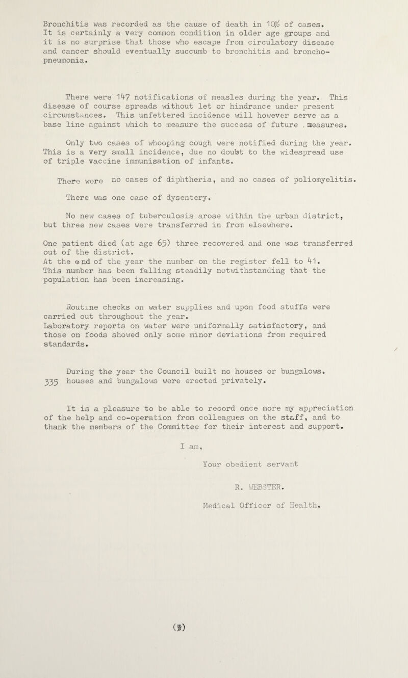 Bronchitis was recorded as the cause of death in 1C$ of cases. It is certainly a very common condition in older age groups and it is no surprise that those who escape from circulatory disease and cancer should eventually succumb to bronchitis and broncho¬ pneumonia. There were 147 notifications of measles during the year. This disease of course spreads without let or hindrance under present circumstances. This unfettered incidence will however serve as a base line against which to measure the success of future . measures. Only two cases of whooping cough were notified during the year. This is a very small incidence, due no doubt to the widespread use of triple vaccine immunisation of infants. There were no cases of diphtheria, and no cases of poliomyelitis. There was one case of dysentery. No new cases of tuberculosis arose within the urban district, but three new cases were transferred in from elsewhere. One patient died (at age 65) three recovered and one was transferred out of the district. At the end of the year the number on the register fell to 4). This number has been falling steadily notwithstanding that the population has been increasing. Routine checks on water supplies and upon food stuffs were carried out throughout the year. Laboratory reports on water were uniformally satisfactory, and those on foods showed only some minor deviations from required standards. During the year the Council built no houses or bungalows. 333 houses and bungalows were erected privately. It is a pleasure to be able to record once more my appreciation of the help and co-operation from colleagues on the staff, and to thank the members of the Committee for their interest and support. I am, Your obedient servant R. WEBSTER, Medical Officer of Health.