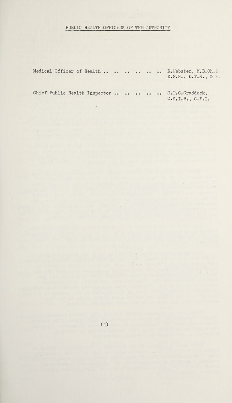 PUBLIC HEALTH OFFICERS OF THE AUTHORITY Medical Officer of Health ..R.l/ebster, M.B.Ch D.P.H., D.T.M., & Chief Public Health Inspector .. .. . J.T.G.Craddock, C.S.I.B., C.F.Ie