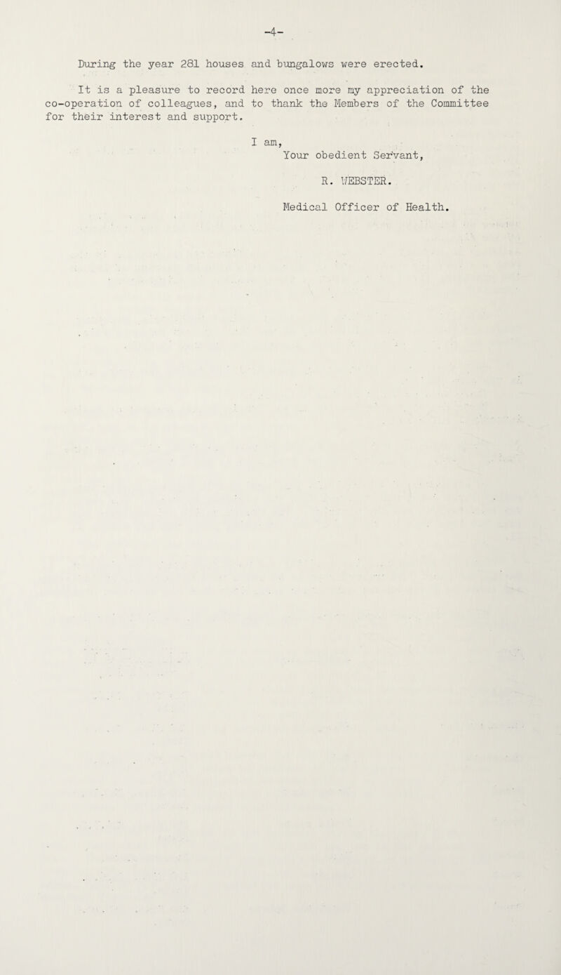-4- During the year 281 houses and bungalows were erected. It is a pleasure to record here once more my appreciation of the co-operation of colleagues, and to thank the Members of the Committee for their interest and support. I am, Your obedient Servant, R. WEBSTER. Medical Officer of Health.