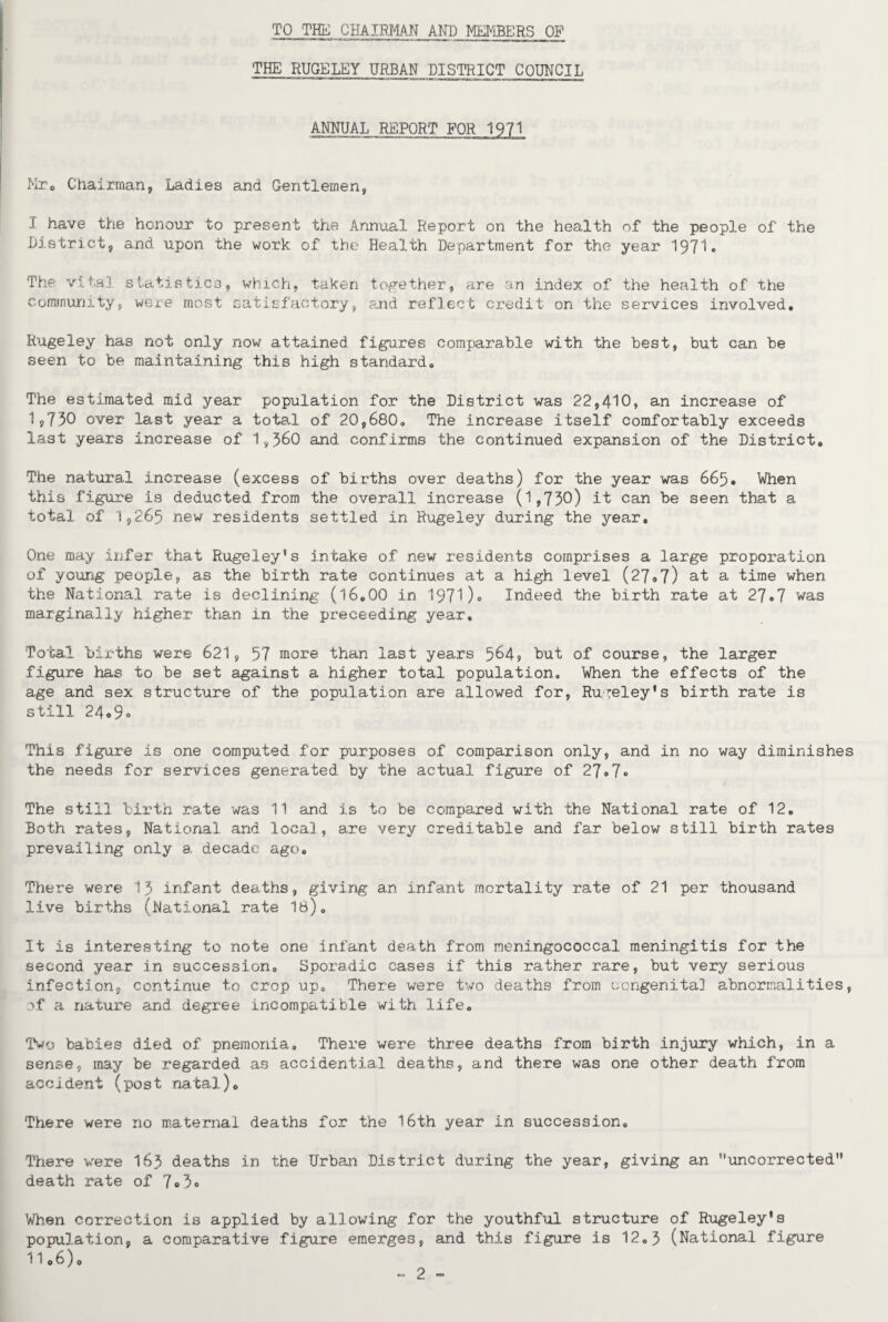 TO THE CHAIRMAN AND MEMBERS OP THE RUGELEY URBAN DISTRICT COUNCIL ANNUAL REPORT FOR 1971 Mr0 Chairman, Ladies and Gentlemen, I have the honour to present the Annual Report on the health of the people of the District, and upon the work of the Health Department for the year 1971* The vita] statistics, which, taken together, are an index of the health of the community, were most satisfactory, and reflect credit on the services involved. Rugeley has not only now attained figures comparable with the best, but can be seen to be maintaining this high standard. The estimated mid year population for the District was 22,410, an increase of 1,750 over last year a total of 20,680. The increase itself comfortably exceeds last years increase of 1,560 and confirms the continued expansion of the District. The natural increase (excess of births over deaths) for the year was 665. When this figure is deducted from the overall increase (1,730) it can be seen that a total of 1,265 new residents settled in Rugeley during the year. One may infer that Rugeley’s intake of new residents comprises a large proporation of young people, as the birth rate continues at a high level (27.7) at a time when the National rate is declining (16.00 in 1971)« Indeed the birth rate at 27.7 was marginally higher than in the preceeding year. Total births were 621, 57 more than last years 564? hut of course, the larger figure has to be set against a higher total population. When the effects of the age and sex structure of the population are allowed for, Rugeley*s birth rate is still 24o9<> This figure is one computed for purposes of comparison only, and in no way diminishes the needs for services generated by the actual figure of 27#7° The still birth rate was 11 and is to be compared with the National rate of 12. Both rates, National and local, are very creditable and far below still birth rates prevailing only a decade ago. There were 15 infant deaths, giving an infant mortality rate of 21 per thousand live births (National rate 18). It is interesting to note one infant death from meningococcal meningitis for the second year in succession. Sporadic cases if this rather rare, but very serious infection, continue to crop up. There were two deaths from congenita] abnormalities, of a nature and degree incompatible with life. Two babies died of pnemonia. There were three deaths from birth injury which, in a sense, may be regarded as accidential deaths, and there was one other death from accident (post natal). There were no maternal deaths for the 16th year in succession. There were I63 deaths in the Urban District during the year, giving an uncorrected death rate of 7°3<> When correction is applied by allowing for the youthful structure of Rugeley*s population, a comparative figure emerges, and this figure is 12.5 (National figure 1106)0