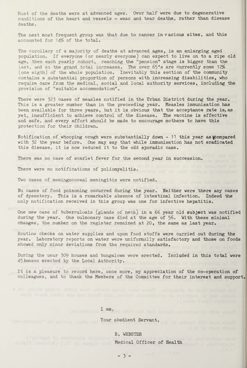 Most of the deaths were at advanced ages* Over half were due to degenerative conditions of the heart and vessels - wear and tear deaths, rather than disease deaths, The next most frequent group was that due to cancer in various sites, and this accounted for 14°/° of the total . The corollary of a majority of deaths at advanced ages, is an enlarging aged population® If everyone (or nearly everyone) can expect to live on to a ripe old age, then each yearly cohort, reaching the pension” stage is bigger than the last, and so the grand total increases® The over 65*s are currently some 12ft {one eigth) of the whole population. Inevitably this section of the community contains a substantial proportion of persons with increasing disabilities, who require care from the medical, social and local authority services, including the provision of suitable accommodation. There were 323 cases of measles notified in the Urban District during the year. This is a greater number than in the preceeding year. Measles immunisation has been available for three years, but it is obvious that the acceptance rate is, as yet, insufficient to achieve control of the disease. The vaccine is effective and safe, and every effort should be made to encourage mothers to have this protection for their children. Notification of whooping cough were substantially down - 11 this year as Compared with 32 the year before. One may say that while immunisation has not eradicated this disease, it is now reduced it to the odd sporadic case. There was no case of scarlet fever for the second year in succession. There were no notifications of poliomyelitis. Two cases of memingococeal meningitis were notified. No cases of food poisoning occurred during the year. Neither were there any cases of dysentery. This is a remarkable absence of intestinal infection. Indeed the only notification received in this group was one for infective hepatitis. One new case of tuberculosis (glands of neck) in a 66 year old subject was notified during the year. One nulmonary case died at the age of 56. With these minimal changes, the number on the register remained at 20, the same as last year. Routine checks on water supplies and upon food stuffs were carried out during the year. Laboratory reports on water were uniformally satisfactory and those on foods showed only minor deviations from the required standards. During the uear 309 houses and bungalows were erected. Included in this total were 45 houses erected by the Local Authority. It is a pleasure to record here, once more, my appreciation of the co-operation of colleagues, and to thank the Members of the Committee for their interest and support I am, Your obedient Servant, R. WEBSTER Medical Officer of Health