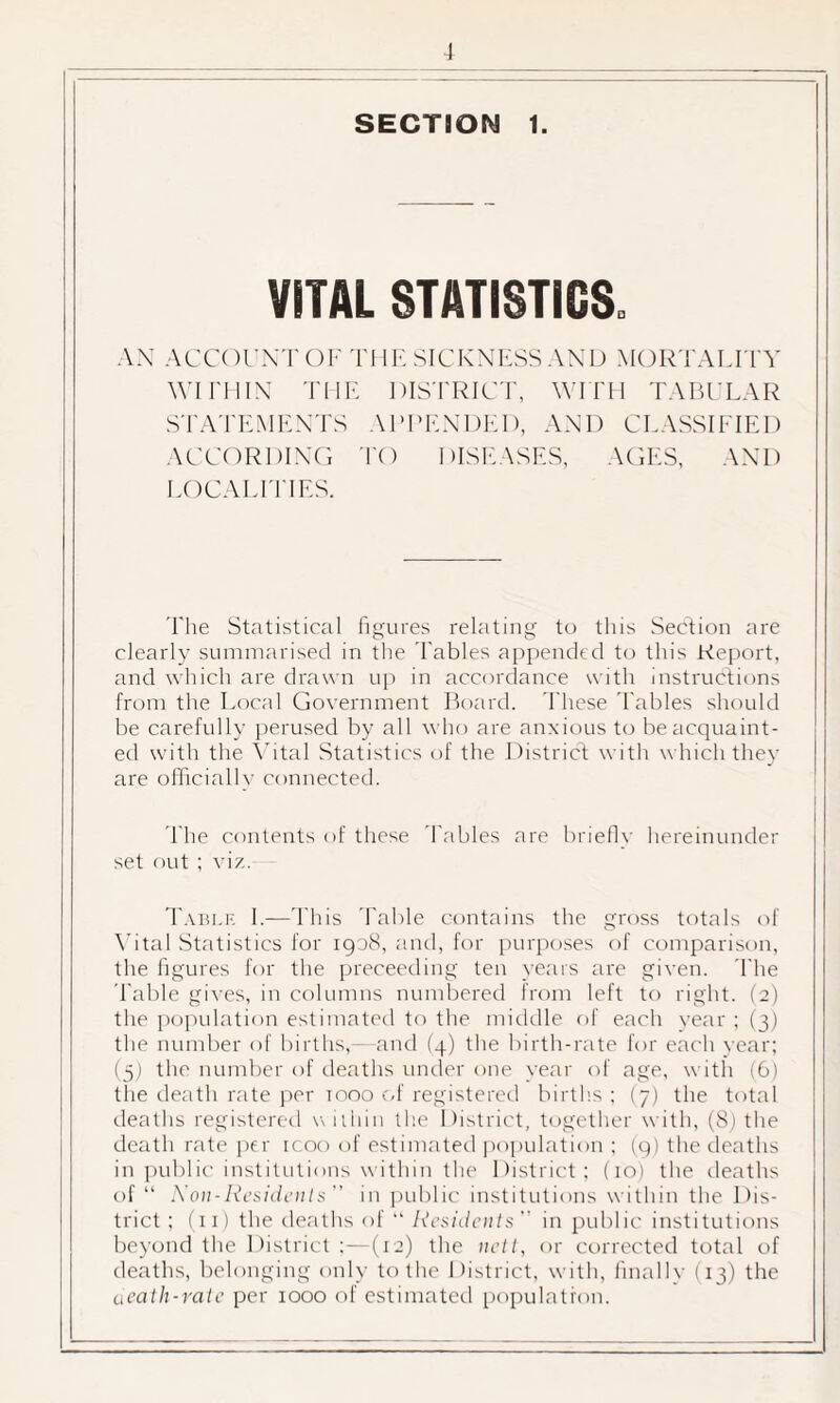 SECTION 1. VITAL STATISTICS. AN ACCOUNT OF THE SICKNESS AND MORTALITY WITHIN THE DISTRICT, WITH TABULAR STATEMENTS APPENDED, AND CLASSIFIED ACCORDING TO DISEASES, AGES, AND LOCALITIES. The Statistical figures relating to this Section are clearly summarised in the Tables appended to this Report, and which are drawn up in accordance with instructions from the Local Government Board. These 'Tables should be carefully perused by all who are anxious to be acquaint¬ ed with the Vital Statistics of the District with which they are officially connected. The contents of these Tables are briefly hereinunder set out ; viz. Table I.—This Table contains the gross totals of Vital Statistics for 1908, and, for purposes of comparison, the figures for the preceeding ten years are given. 'The Table gives, in columns numbered from left to right. (2) the population estimated to the middle of each year ; (3) the number of births,—and (4) the birth-rate for each year; (5) the number of deaths under one year of age, with (6) the death rate per tooo of registered births ; (7) the total deaths registered within the District, together with, (8) the death rate per icoo of estimated population ; (9) the deaths in public institutions within the District; (10) the deaths of “ Non-Residents in public institutions within the Dis¬ trict ; (11) the deaths of “ Residents in public institutions beyond the District ;—(12) the nett, or corrected total of deaths, belonging only to the District, with, finally (13) the death-rate per 1000 of estimated population.