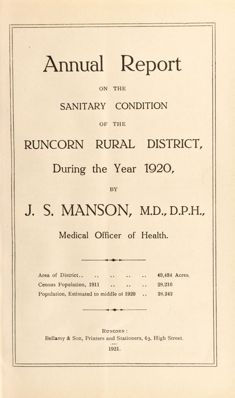 Annual Report ON THE SANITARY CONDITION OF THE RUNCORN RURAL DISTRICT, During the Year 1920, BY J. S. MANSON, M.D.,D.P.H., Medical Officer of Health. Area of District., .. .. .. .. 49,484 Acres. Census Population, 1911 .. .. .. 28,216 Population, Estimated to middle of 1920 .. 28,242 -< >- Runcorn : Bellamy & Son, Printers and Stationers, 63, High Street. 1921.