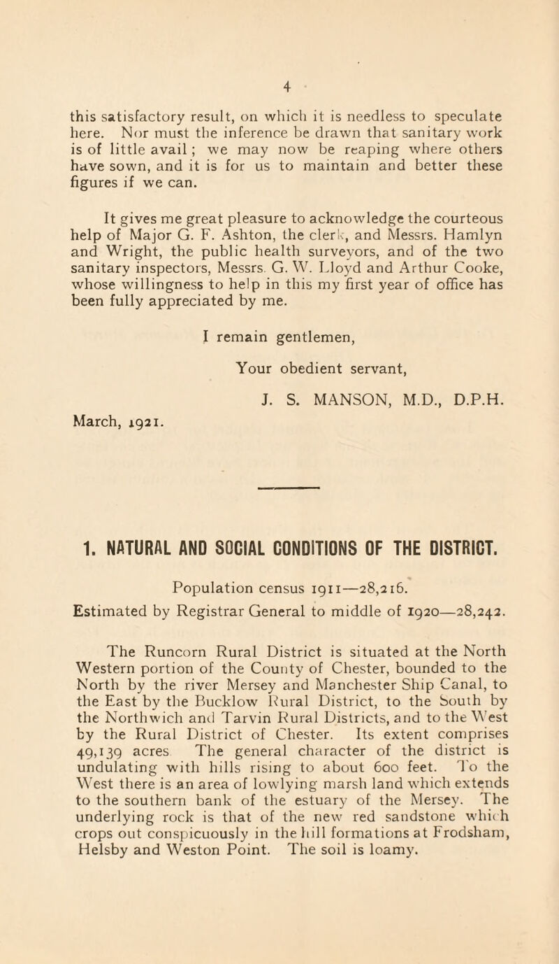 this satisfactory result, on which it is needless to speculate here. Nor must the inference be drawn that sanitary work is of little avail; we may now be reaping where others have sown, and it is for us to maintain and better these figures if we can. It gives me great pleasure to acknowledge the courteous help of Major G. F. Ashton, the clerk, and Messrs. Hamlyn and Wright, the public health surveyors, and of the two sanitary inspectors, Messrs. G. W. Lloyd and Arthur Cooke, whose willingness to help in this my first year of office has been fully appreciated by me. March, 1921. I remain gentlemen. Your obedient servant, J. S. MANSON, M.D., D.P.H. 1. NATURAL AND SOCIAL CONDITIONS OF THE DISTRICT. Population census 1911—28,216. Estimated by Registrar General to middle of 1920—28,242. The Runcorn Rural District is situated at the North Western portion of the County of Chester, bounded to the North by the river Mersey and Manchester Ship Canal, to the East by the Bucklow l^ural District, to the South by the Northwich and Tarvin Rural Districts, and to the West by the Rural District of Chester. Its extent comprises 49,139 acres The general character of the district is undulating with hills rising to about 600 feet. I'o the West there is an area of lowlying marsh land which extends to the southern bank of the estuary of the Mersey. The underlying rock is that of the new red sandstone whirh crops out conspicuously in the hill formations at Frodsham, Helsby and Weston Point. The soil is loamy.