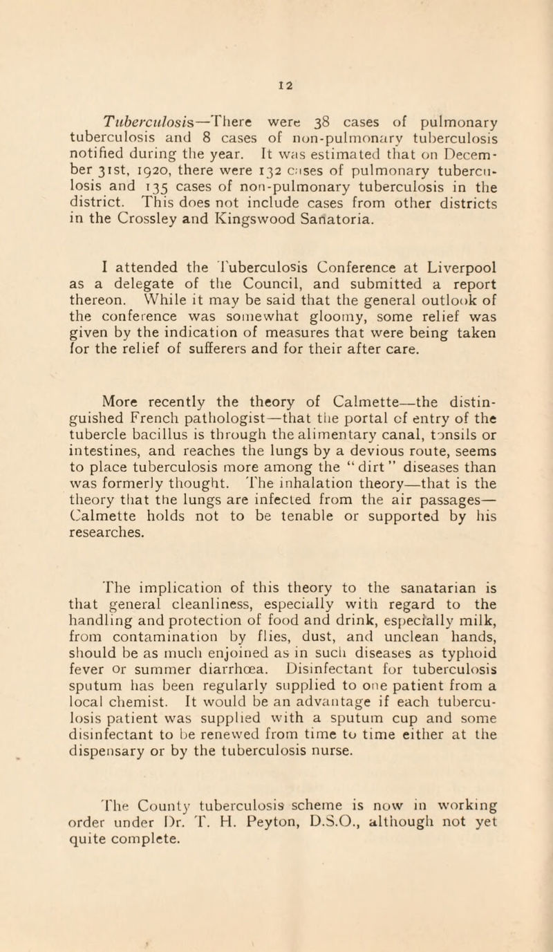 Tuberculosis—There were 38 cases of pulmonary tuberculosis and 8 cases of non-pulmonary tuberculosis notified during the year. It was estimated that on Decem¬ ber 31st, 1920, there were 132 cases of pulmonary tubercu¬ losis and 135 cases of nou-pulmonary tuberculosis in the district. This does not include cases from other districts in the Crossley and Kingswood Sanatoria. I attended the Tuberculosis Conference at Liverpool as a delegate of the Council, and submitted a report thereon. While it may be said that the general outlook of the conference was somewhat gloomy, some relief was given by the indication of measures that were being taken for the relief of sufferers and for their after care. More recently the theory of Calmette—the distin¬ guished French pathologist—that tlie portal of entry of the tubercle bacillus is through the alimentary canal, tonsils or intestines, and reaches the lungs by a devious route, seems to place tuberculosis more among the “ dirt ” diseases than was formerly thought. 'The inhalation theory—that is the theory that the lungs are infected from the air passages— C'almette holds not to be tenable or supported by his researches. The implication of this theory to the sanatarian is that general cleanliness, especially with regard to the handling and protection of food and drink, especially milk, from contamination by flies, dust, and unclean hands, sliould be as much enjoined as in such diseases as typhoid fever or summer diarrhoea. Disinfectant for tuberculosis sputum has been regularly supplied to one patient from a local chemist. It would be an advantage if each tubercu¬ losis patient was supplied with a sputum cup and some disinfectant to be renewed from time to time either at the dispensary or by the tuberculosis nurse. 'The County tuberculosis scheme is now in working order under Dr. 'T. H. Peyton, D.S.O., although not yet quite complete.